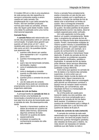 Integração de Sistemas

O modelo OSI em si não é uma arquitetura      Como a camada física simplesmente
de rede porque ela não especifica os          aceita e transmite um jato de bits sem
serviços e protocolos exatos a serem          qualquer cuidado com o significado ou
usados em cada camada. Ela                    estrutura, é função da camada de link de
simplesmente diz o que cada camada faz.       dados criar e reconhecer os limites do
Porém, ISO tem também produzido               quadro. Isto é conseguido anexando
normas para todas as camadas, embora          padrões de bit especiais para o início e fim
elas não façam parte deste modelo. Cada       do quadro. Se estes padrões de bit podem
uma delas foi publicada como uma norma        acidentalmente ocorrer nos dados, deve ter
internacional separada.                       cuidado especial para evitar confusão.
                                                  Um ruído aparecido na linha pode
Camada física
                                              destruir um quadro completamente. Neste
   A camada física está relacionada com       caso, o programa da camada de link de
os bits não processados sobre um canal de     dados na máquina fonte deve retransmitir o
comunicação. O projeto deve garantir que      quadro. Porém, transmissões múltiplas do
quando um lado envia um bit 1, ele é          mesmo quadro introduz a possibilidade de
recebido pelo outro lado como um bit 1 e      duplicar quadros. Um quadro duplicado
não como um bit 0. As questões típicas        poderia ser enviado, por exemplo, se o
que aparecem são:                             quadro de conhecimento do receptor
    1. quantos volts devem ser usados         enviado de volta para o transmissor fosse
        para representar o bit 1 e quantos    destruído. É tarefa da camada de link de
        para o bit 0                          dados resolver os problemas causados
    2. quantos microssegundos um bit          pelos quadros danificados, perdidos e
        dura                                  duplicados. A camada de link de dados
    3. qual o tipo da transmissão (simplex,   pode oferecer vários serviços diferentes
        semiduplex, duplex)                   para a camada da rede, cada um com
    4. como é estabelecida a conexão          qualidade e preço diferente.
        inicial                                   Outro tema que aparece na camada de
    5. como é desligada a conexão             link de dados e na maioria das camadas
        quando os dois lados terminam a       superiores, é como evitar que um
        comunicação                           transmissor rápido inunde de dados um
    6. quantos pinos o conector do circuito   receptor lento. Algum mecanismo de
        deve ter                              regulação do tráfego deve ser empregado
    7. uso de cada pino do conecto.           para permitir ao transmissor conhecer o
   A camada física pode ser considerada       espaço livre do receptor neste momento
propriamente como dentro do domínio do        Geralmente, por conveniência, esta
engenheiro eletricista.                       regulação de fluxo e a manipulação de
Camada do Link de Dados                       erros são integradas.
    A principal tarefa da camada de link de       Se a linha pode ser usada para
dados é tomar uma facilidade de               transmitir dados nos dois sentidos, isto
transmissão e transformá-la em uma linha      introduz uma nova complicação que o
que seja livre de erros de transmissão para   programa da camada de link de dados
a camada da rede. Ela desempenha esta         deve resolver. O problema é que os
tarefa                                        quadros de conhecimento para o tráfego A
    1. fazendo o transmissor quebrar os       para B compete com o uso da linha com
        dados de entrada em quadros de        quadros de dados de B para A
        dados (data frames), tipicamente      Camada de controle da rede (network)
        algumas centenas de bytes                 A camada de controle da rede está
    2. transmitir os quadros de dados         relacionada com a regulação da operação
        seqüencialmente                       da sub-rede. Um tema de projeto chave é
    3. processar os quadros de                determinar quantas mensagens (packets)
        conhecimento enviados de volta        são roteadas da fonte para o destino. As
        pelo receptor.                        rotas devem ser baseadas em tabelas
                                              estáticas que são fiadas na rede e


                                                                                     11.9
 