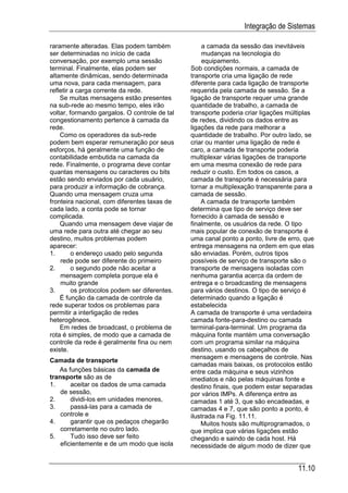 Integração de Sistemas

raramente alteradas. Elas podem também             a camada da sessão das inevitáveis
ser determinadas no início de cada                 mudanças na tecnologia do
conversação, por exemplo uma sessão                equipamento.
terminal. Finalmente, elas podem ser           Sob condições normais, a camada de
altamente dinâmicas, sendo determinada         transporte cria uma ligação de rede
uma nova, para cada mensagem, para             diferente para cada ligação de transporte
refletir a carga corrente da rede.             requerida pela camada de sessão. Se a
    Se muitas mensagens estão presentes        ligação de transporte requer uma grande
na sub-rede ao mesmo tempo, eles irão          quantidade de trabalho, a camada de
voltar, formando gargalos. O controle de tal   transporte poderia criar ligações múltiplas
congestionamento pertence à camada da          de redes, dividindo os dados entre as
rede.                                          ligações da rede para melhorar a
    Como os operadores da sub-rede             quantidade de trabalho. Por outro lado, se
podem bem esperar remuneração por seus         criar ou manter uma ligação de rede é
esforços, há geralmente uma função de          caro, a camada de transporte poderia
contabilidade embutida na camada da            multiplexar várias ligações de transporte
rede. Finalmente, o programa deve contar       em uma mesma conexão de rede para
quantas mensagens ou caracteres ou bits        reduzir o custo. Em todos os casos, a
estão sendo enviados por cada usuário,         camada de transporte é necessária para
para produzir a informação de cobrança.        tornar a multiplexação transparente para a
Quando uma mensagem cruza uma                  camada de sessão.
fronteira nacional, com diferentes taxas de        A camada de transporte também
cada lado, a conta pode se tornar              determina que tipo de serviço deve ser
complicada.                                    fornecido à camada de sessão e
    Quando uma mensagem deve viajar de         finalmente, os usuários da rede. O tipo
uma rede para outra até chegar ao seu          mais popular de conexão de transporte é
destino, muitos problemas podem                uma canal ponto a ponto, livre de erro, que
aparecer:                                      entrega mensagens na ordem em que elas
1.       o endereço usado pelo segunda         são enviadas. Porém, outros tipos
    rede pode ser diferente do primeiro        possíveis de serviço de transporte são o
2.       o segundo pode não aceitar a          transporte de mensagens isoladas com
    mensagem completa porque ela é             nenhuma garantia acerca da ordem de
    muito grande                               entrega e o broadcasting de mensagens
3.       os protocolos podem ser diferentes.   para vários destinos. O tipo de serviço é
    É função da camada de controle da          determinado quando a ligação é
rede superar todos os problemas para           estabelecida
permitir a interligação de redes               A camada de transporte é uma verdadeira
heterogêneos.                                  camada fonte-para-destino ou camada
    Em redes de broadcast, o problema de       terminal-para-terminal. Um programa da
rota é simples, de modo que a camada de        máquina fonte mantém uma conversação
controle da rede é geralmente fina ou nem      com um programa similar na máquina
existe.                                        destino, usando os cabeçalhos de
                                               mensagem e mensagens de controle. Nas
Camada de transporte
                                               camadas mais baixas, os protocolos estão
   As funções básicas da camada de             entre cada máquina e seus vizinhos
transporte são as de                           imediatos e não pelas máquinas fonte e
1.      aceitar os dados de uma camada         destino finais, que podem estar separadas
    de sessão,                                 por vários IMPs. A diferença entre as
2.      dividi-los em unidades menores,        camadas 1 até 3, que são encadeadas, e
3.      passá-las para a camada de             camadas 4 e 7, que são ponto a ponto, é
    controle e                                 ilustrada na Fig. 11.11.
4.      garantir que os pedaços chegarão           Muitos hosts são multiprogramados, o
    corretamente no outro lado.                que implica que várias ligações estão
5.      Tudo isso deve ser feito               chegando e saindo de cada host. Há
    eficientemente e de um modo que isola      necessidade de algum modo de dizer que


                                                                                    11.10
 