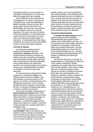 Integração de Sistemas

mensagem pertence a que conexão. O             quedas. Depois que cada transferência
cabeçalho de transporte é um local onde        tenha sido abortada, a transferência total
está informação pode ser colocada.             deveria recomeçar de novo e iria falhar de
    Para multiplexar vários conjuntos de       novo, quando ocorresse nova queda do
mensagens em um canal, a camada de             sistema. Para eliminar este problema, a
transporte deve cuidar de estabelecer e        camada de sessão fornece um modo para
deletar conexões através da rede. Isto         inserir pontos de check (checkpoints) na
requer algum tipo de mecanismo de              fluxo de dados, de modo que após uma
identificação, de modo que um processo         queda, somente os dados após o último
em uma máquina tenha um modo de                ponto checado devem ser repetidos.
descrever com quem ela quer conversar.
                                               Camada de Apresentação
Pode haver também um mecanismo para
regular o fluxo de informação, de modo             A camada de apresentação executa
que o host rápido não possa afogar um          certas funções que são requisitas
host lento. O controle de fluxo entre hosts    freqüentemente para garantir que foi
é diferente do controle de fluxo entre IMPS,   achada uma solução geral para elas, em
embora os princípios sejam similares.          vez de deixar que cada usuário resolva os
                                               problemas. Em particular, diferente de
Camada de Sessão                               todas as camadas mais baixas, que são
    A camada de sessão permite a               interessadas apenas em mover bits de
usuários de diferentes máquinas                modo confiável daqui para ali, a camada
estabeleçam sessões entre elas. Uma            de apresentação está relacionada com a
sessão permite transporte ordinário de         sintaxe e semântica da informação
dados, como faz a camada de transporte,        transmitida.
mas ele também fornece alguns serviços             Um exemplo típico de um serviço de
úteis melhorados em algumas aplicações.        apresentação é a codificação de dados de
Uma sessão poderia ser usada para              modo padrão consensado. Muitos
permitir a um usuário se ligar a um sistema    programas do usuário não trocam strings
remoto com compartilhamento de tempo           de bit binário aleatório. Eles trocam coisas
ou transferir um arquivo entre duas            tais como nomes de pessoas, datas,
máquinas.                                      valores em dinheiro e pedidos de compra.
    Um dos serviços da camada de sessão        Estes itens são representados como
é gerenciar o controle de diálogo. As          strings de caractere, inteiros, números de
sessões podem permitir o tráfego ir aos        ponto flutuante e estruturas de dados
dois sentidos, ao mesmo tempo ou em            compostas de vários itens mais simples.
apenas um sentido, simultaneamente. Se o       Computadores diferentes podem ter
tráfego pode somente ir em um sentido          códigos diferentes para representar strings
simultaneamente, análogo a uma estrada         de caractere (p. ex., ASCII, EBCDIC),
de ferro, a camada de sessão pode ajudar       inteiros (p. ex., complemento de 1 ou
a manter o caminho da vez livre.               complemento de 2). Para tornar possível
    Um serviço de sessão relacionado é o       computadores diferentes se comunicarem
gerenciamento de passe (token). Para           entre si, as estruturas de dados a serem
alguns protocolos, é essencial que os dois     trocadas podem ser definidas em um modo
lados não tentem a mesma operação, ao          abstrato, ao lado de uma codificação
mesmo tempo. Para gerenciar estas              padrão a ser usada sobre o fio. O trabalho
atividades, a camada de sessão fornece         de gerenciar estas estruturas abstratas de
passes que podem ser trocados. Somente         dados e convertê-las da representação
o lado que está com o passe pode fazer a       usada dentro do computador para uma
operação crítica.                              representação padrão da rede é
    Outro serviço da sessão é a                manipulada pela camada de apresentação.
sincronização. Seja os problemas que
poderiam ocorrer quando se tentasse fazer
uma transferência de arquivos de duas
horas entre duas máquinas em uma rede
com um tempo médio de 1 hora entre


                                                                                     11.11
 