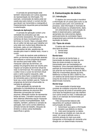 Integração de Sistemas

    A camada de apresentação está              2. Comunicação de dados
também relacionada com outros aspectos
da representação da informação. Por            2.1. Introdução
exemplo, compressão de dados pode ser              O objetivo da comunicação é transferir
usada aqui para reduzir o numero de bits       a informação de um ponto para outro ou de
que devem ser transmitido e criptografia é     um sistema para outro. Em controle de
freqüentemente requerida para privacidade      processo, esta informação é chamada de
e autenticação.                                dado do processo ou simplesmente, dado.
Camada de Aplicação                                Um entendimento da comunicação de
    A camada de aplicação contem uma           dados é essencial para a aplicação
variedade de protocolos que são                apropriada dos instrumentos digitais,
comumente necessários. Por exemplo, há         particularmente do controlador lógico
centenas de tipos incompatíveis de             programável para controle de processo ou
terminais no mundo. Seja a situação difícil    aquisição de dados.
de um editor de tela que quer trabalhar em     2.2. Tipos de sinais
uma rede com muitos tipos diferentes de
terminais, cada um com diferentes                 O dados são transmitidos através de
configurações de tela, seqüências de           dois tipos de sinais:
escape para inserir e deletar texto, mover o      1. banda base
cursor.                                           2. banda larga.
    Um modo de resolver este problema é        Banda base
definir um terminal virtual da rede abstrato   Em um sistema de banda base, a
que editores e outros programas possam         transmissão de dados consiste de uma
ser escritos para tratar deles. Para           faixa de sinais enviada no meio de
manipular cada tipo de terminal, um            transmissão sem ser transladada em
pedaço do programa deve ser escrito para       freqüência. Uma chamada telefônica é um
mapear as funções do terminal virtual da       exemplo de transmissão de banda base.
rede no terminal real. Por exemplo, quando     Um sinal de voz humana na faixa de 300 a
o editor move o cursor do terminal virtual     3000 Hz é transmitida através da linha
para o canto superior esquerdo, este           telefônica na faixa de 300 a 3000 Hz. Em
programa deve fazer a seqüência correta        um sistema de banda base há somente um
de comandos para o terminal real para          conjunto de sinais no meio em um
levar seu cursor também para lá. Todos os      determinado momento.
programas de terminal virtual estão na
camada de aplicação.                           Banda larga
    Outra aplicação da camada de                   Uma transmissão à banda larga
aplicação é a transferência de arquivos.       consiste de múltiplos conjuntos de sinais.
Diferentes sistemas de arquivos têm            Cada conjunto de sinais é convertido para
diferentes convenções de nomear                uma faixa de freqüência que não interfere
arquivos, diferentes modos de representar      com outros sinais no meio. A televisão por
linhas de texto. Transferir arquivos entre     cabo é um exemplo de transmissão por
dois sistemas diferentes requer manipular      banda larga.
estas e outras incompatibilidades. Este            Três componentes básicos são
trabalho, também, pertence à camada de         requeridos em qualquer sistema de
aplicação, bem como correio eletrônico,        comunicação de dados:
entrada remota de trabalho, bloqueio de            1. transmissor que gera a informação
diretório e várias outras facilidades              2. receptor que detecta os dados
específicas e gerais.                              3. meio para transportar os dados.
                                               O meio pode ser dividido em mais de um
                                               canal. Um canal é definido como o
                                               caminho através do meio que pode
                                               transportar a informação em somente uma
                                               direção em um determinado momento.



                                                                                   11.13
 