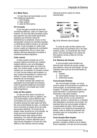 Integração de Sistemas

2.3. Meio físico                               adicional quando usado em áreas
                                               classificadas.
     O meio físico de transmissão cai em
três categorias genéricas:
     1. par trançado
     2. cabo coaxial
     3. cabo de fibra óptica.
Par trançado
    O par trançado consiste de dois fios
condutores elétricos, cada um coberto por
isolante. Os dois fios são trançados juntos
para garantir que eles estão igualmente
expostos aos mesmos sinais de
interferência no ambiente. Como os fios        Fig. 11.12. Diferentes cabos de ligação
transportam corrente em sentidos opostas,
a interferência elétrica tende a se cancelar
no cabo. O par trançado é o cabo mais              O custo do cabo de fibra óptica é da
comum usado em sistemas de controlador         mesma ordem de grandeza que o do cabo
lógico programável. Ele é o meio mais          coaxial, porém, os conectores são muito
barato e fornece adequada imunidade à          caros. Uma desvantagem dos cabos de
interferência eletromagnética.                 fibra óptica é ainda a falta de normas
Cabo coaxial                                   industriais.
    O cabo coaxial consiste de um fio          2.4. Número de Canais
condutor elétrico envolvido por material
isolante elétrico e por uma blindagem             A comunicação pode também ser
metálica condutora rígida, em forma de         descrita pelo número de canais usados
tubo. Em muitos casos, o cabo inteiro é        para efetuar o fluxo de informação. Os três
coberto por um isolante. O condutor central    métodos mais comuns de transmissão de
e o tubo circular externo são coaxiais, ou     dados são:
seja, ambos compartilham o mesmo eixo             1. simplex
central. O cabo coaxial é usado nos               2. meio duplex
sistemas de comunicação.                          3. totalmente duplex
    Os cabos coaxiais são usados em            Comunicação Simplex
aplicações de automação de processo                Na comunicação simplex, um único
onde há grandes distâncias envolvidas          canal é usado e há somente um sentido de
para melhorar a imunidade aos ruídos           comunicação, do transmissor para o
eletromagnéticos.                              receptor. O receptor apenas recebe e não
Cabo de fibra óptica                           pode transmitir e o transmissor apenas
    O cabo de fibra óptica consiste de         transmite e não pode receber.
pequenas fibras de vidro ou plástico. Em           Na transmissão simplex não é possível
uma extremidade, pulsos elétricos são          enviar sinais de erro ou de controle do
convertidos em luz por um foto-diodo e         receptor, porque o transmissor e o receptor
enviados através do cabo óptico de fibra.      são dedicados a somente uma função. Um
Na outra extremidade do cabo, um detector      exemplo típico de comunicação simplex é
de luz converte os pulsos de luz de volta      a transmissão de rádio. Outro exemplo
para pulsos elétricos. Os sinais de luz        industrial, é um sistema de aquisição de
podem viajar somente em uma direção, de        dados, onde os dados do processo são
modo que uma transmissão de dois               enviados para um computador, em um
sentidos requer dois cabos de fibra            único sentido.
separados. Um cabo de fibra óptica tem         Comunicação Meio Duplex
normalmente o mesmo diâmetro que o                 A comunicação em dois sentidos
cabo de par trançado e é imune ao ruído        permite o receptor verificar que os dados
elétrico e não oferece nenhum perigo           foram recebidos. Um tipo de comunicação


                                                                                         11.14
 