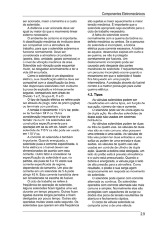 Componentes Eletromecânicos
ser acionada, maior o tamanho e o custo         são sujeitas e maior aquecimento e maior
do solenóide.                                   tensão mecânica. É importante que o
    A distância a ser acionada deve ser         solenóide apropriado seja escolhido para o
igual ou maior do que o movimento linear        ciclo de trabalho necessário.
externo necessário.                                 A falha do solenóide ocorre
    O ambiente de contorno é importante.        normalmente com a queima da bobina ou
A classificação mecânica do invólucro deve      defeito mecânico ou ambos. Se o percurso
ser compatível com a atmosfera de               do solenóide é incompleto, a bobina
trabalho, para que o solenóide sobreviva e      elétrica puxa corrente excessiva. A bobina
funcione normalmente. Deve ser                  se aquece, desenvolve espiras em curto e
considerada a atmosfera circundante             se queima, se não é protegida
(poeira, óleo, umidade, gases corrosivos) e     corretamente por fusíveis. Um
o nível de vibração mecânica da área.           deslocamento incompleto pode ser
Solenóide sob vibração pode esquentar           causado pelo desgaste das partes
muito, se desgastar anormalmente e ter a        mecânicas do solenóide. Freqüentemente,
vida útil encurtada.                            um percurso incompleto ocorre quando o
    Como o solenóide é um dispositivo           mecanismo em que o solenóide é fixado
elétrico, sua classificação elétrica deve ser   fica bloqueado em uma posição
compatível com a classificação da área.         intermediária. A proteção através do fusível
São disponíveis solenóides com invólucro        correto é a melhor precaução para evitar
à prova de explosão e intrinsecamente           queima elétrica.
seguras, compatíveis com áreas de
Divisão 1 e 2, Grupos B, C e D.
                                                4.3. Tipos
    O tipo de ligação elétrica se refere pode       As válvulas solenóides podem ser
ser através de plugs, rabo de porco (pigtail)   classificadas em vários tipos, em função de
ou terminais com parafuso.                      sua ação, número de vias e corrente.
    A tensão é tipicamente 110 V ca; pode-          O solenóide pode ser de única ação ou
se ter também 24 V ca. Outra                    de dupla ação. As válvulas solenóides de
consideração importante é o tipo de             dupla ação são usadas em sistemas
tensão: ca ou cc. Os solenóides são             hidráulicos.
construídos especificamente para                    As válvulas solenóides podem ter duas
operação em ca ou em cc. Assim, um              ou três ou quatro vias. As válvulas de duas
solenóide de 110 V ca não pode ser usado        vias são as mais comuns: elas possuem
em 110 V cc.                                    uma entrada e uma saída. As válvulas de
    A corrente do solenóide é também            três vias podem ter duas entradas e uma
importante. Quando energizada, o                saída ou podem ter uma entrada e duas
solenóide puxa a corrente especificada. A       saídas. As válvulas de quatro vias são
linha elétrica e o fusível devem ser            usadas em controle de cilindro de dupla
dimensionados de acordo com esta                ação. Quando a bobina está desligada, um
corrente. Outro fator a considerar na           lado do pistão está à pressão atmosférica
especificação do solenóide é que, na            e o outro está pressurizado. Quando a
partida, ela puxa de 5 a 15 vezes sua           bobina é energizada, a válvula joga o lado
corrente especificada de regime,                de alta pressão para a atmosfera. Como
dependendo do tamanho. Um pico de               resultado, o pistão e sua carga agem
corrente em um solenóide de 5 A pode            reciprocamente em resposta ao movimento
atingir 45 A. Esta corrente transitória deve    do solenóide.
ser considerada na escolha do fusível.              O solenóide pode operar com corrente
    O ciclo de trabalho se refere à             alternada ou continua. Os solenóides
freqüência de operação do solenóide.            operados com corrente alternada são mais
Alguns solenóides ficam ligados uma vez         comuns e simples. Normalmente elas são
durante um tempo pequeno. Outras ficam          protegidas com capacitores de surge ou
ligadas durante longos períodos e ficam         diodos dos picos de tensão resultantes da
desligadas por pouco tempo. Outras são          abertura e fechamento rápidos.
operadas muitas vezes cada segundo. Os              O corpo da válvula solenóide se
solenóides que operam em alta freqüência        comporta como o de uma válvula

                                                                                        2.9
 