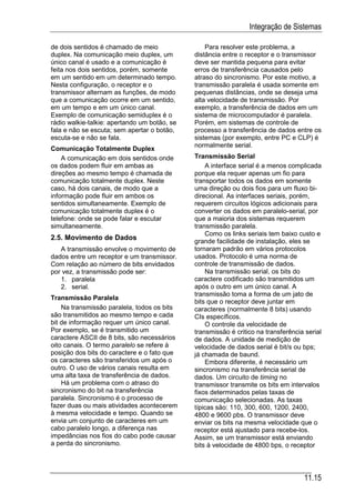 Integração de Sistemas

de dois sentidos é chamado de meio                Para resolver este problema, a
duplex. Na comunicação meio duplex, um        distância entre o receptor e o transmissor
único canal é usado e a comunicação é         deve ser mantida pequena para evitar
feita nos dois sentidos, porém, somente       erros de transferência causados pelo
em um sentido em um determinado tempo.        atraso do sincronismo. Por este motivo, a
Nesta configuração, o receptor e o            transmissão paralela é usada somente em
transmissor alternam as funções, de modo      pequenas distâncias, onde se deseja uma
que a comunicação ocorre em um sentido,       alta velocidade de transmissão. Por
em um tempo e em um único canal.              exemplo, a transferência de dados em um
Exemplo de comunicação semiduplex é o         sistema de microcomputador é paralela.
rádio walkie-talkie: apertando um botão, se   Porém, em sistemas de controle de
fala e não se escuta; sem apertar o botão,    processo a transferência de dados entre os
escuta-se e não se fala.                      sistemas (por exemplo, entre PC e CLP) é
                                              normalmente serial.
Comunicação Totalmente Duplex
    A comunicação em dois sentidos onde       Transmissão Serial
os dados podem fluir em ambas as                  A interface serial é a menos complicada
direções ao mesmo tempo é chamada de          porque ela requer apenas um fio para
comunicação totalmente duplex. Neste          transportar todos os dados em somente
caso, há dois canais, de modo que a           uma direção ou dois fios para um fluxo bi-
informação pode fluir em ambos os             direcional. As interfaces seriais, porém,
sentidos simultaneamente. Exemplo de          requerem circuitos lógicos adicionais para
comunicação totalmente duplex é o             converter os dados em paralelo-serial, por
telefone: onde se pode falar e escutar        que a maioria dos sistemas requerem
simultaneamente.                              transmissão paralela.
                                                  Como os links seriais tem baixo custo e
2.5. Movimento de Dados                       grande facilidade de instalação, eles se
   A transmissão envolve o movimento de       tornaram padrão em vários protocolos
dados entre um receptor e um transmissor.     usados. Protocolo é uma norma de
Com relação ao número de bits envidados       controle de transmissão de dados.
por vez, a transmissão pode ser:                  Na transmissão serial, os bits do
   1. paralela                                caractere codificado são transmitidos um
   2. serial.                                 após o outro em um único canal. A
                                              transmissão toma a forma de um jato de
Transmissão Paralela
                                              bits que o receptor deve juntar em
    Na transmissão paralela, todos os bits    caracteres (normalmente 8 bits) usando
são transmitidos ao mesmo tempo e cada        CIs específicos.
bit de informação requer um único canal.          O controle da velocidade de
Por exemplo, se é transmitido um              transmissão é critico na transferência serial
caractere ASCII de 8 bits, são necessários    de dados. A unidade de medição de
oito canais. O termo paralelo se refere à     velocidade de dados serial é bit/s ou bps;
posição dos bits do caractere e o fato que    já chamada de baund.
os caracteres são transferidos um após o          Embora diferente, é necessário um
outro. O uso de vários canais resulta em      sincronismo na transferência serial de
uma alta taxa de transferência de dados.      dados. Um circuito de timing no
    Há um problema com o atraso do            transmissor transmite os bits em intervalos
sincronismo do bit na transferência           fixos determinados pelas taxas de
paralela. Sincronismo é o processo de         comunicação selecionadas. As taxas
fazer duas ou mais atividades acontecerem     típicas são: 110, 300, 600, 1200, 2400,
à mesma velocidade e tempo. Quando se         4800 e 9600 pbs. O transmissor deve
envia um conjunto de caracteres em um         enviar os bits na mesma velocidade que o
cabo paralelo longo, a diferença nas          receptor está ajustado para recebe-los.
impedâncias nos fios do cabo pode causar      Assim, se um transmissor está enviando
a perda do sincronismo.                       bits à velocidade de 4800 bps, o receptor




                                                                                    11.15
 