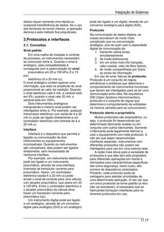 Integração de Sistemas

dados requer somente uma rápida ou              pode ser ligado e um digital, através de um
ocasional transferência de dados. Se o uso      conversor analógico para digital (A/D).
dos terminais se tornar intenso, a operação
                                                Protocolo
demora e este método fica prejudicado.
                                                Na comunicação de dados digitais, as
                                                coisas acontecem de modo mais
3.Protocolos e interfaces                       complicado que na comunicação
3.1. Conceitos                                  analógica, pois se quer usar a capacidade
                                                digital de comunicação de
Sinal padrão
                                                    1. transmitir vários sinais
    Em uma malha de medição e controle                   simultaneamente
de processo, os instrumentos necessitam             2. de modo bidirecional,
se comunicar entre si. Quando o sinal é             3. em um único meio (fio trançado,
analógico, esta compatibilidade é                        cabo coaxial, cabo de fibra óptica),
conseguida com a padronização do sinal:             4. de modo compartilhado por todos
    pneumático em 20 a 100 kPa (3 a 15                   os sinais de informação.
psi)                                                Em vez de sinal, fala-se de protocolo.
    eletrônico (4 a 20 mA cc).                  Protocolo é um conjunto de regras
O sinal analógico contem apenas uma             semânticas e sintáticas que determina o
informação, que está na amplitude do sinal      comportamento de instrumentos funcionais
proporcional ao valor da medição. Quando        que devem ser interligados para se ter uma
o sinal eletrônico vale 4 mA, a variável está   comunicação entre eles. Na arquitetura
em 0%; quando o sinal vale 20 mA, a             OSI (Open Systems Interconnection),
variável está em 100%.                          protocolo é o conjunto de regras que
    Dois instrumentos analógicos                determina o comportamento de entidades
manipulando o mesmo sinal podem ser             na mesma camada para se comunicarem.
interligados entre si. Por exemplo, qualquer
transmissor eletrônico com saída de 4 a 20      Protocolo aberto e proprietário
mA cc pode ser ligado diretamente a um              Muitos protocolos são proprietários, ou
controlador eletrônico com entrada de 4 a       seja, o protocolo foi desenvolvido por
20 mA cc.                                       determinado fabricante isolado ou em
                                                conjunto com outros fabricantes. Somente
Interface
                                                o fabricante pode legalmente fabricar e
    Interface é o dispositivo que permite a     usar o equipamento com este protocolo. A
ligação ou comunicação de dois                  não ser que sejam desenvolvidas
instrumentos ou equipamentos                    interfaces especiais, instrumentos com
incompatíveis. Quando os instrumentos           diferentes protocolos não podem ser
são compatíveis, eles podem ser ligados         interligados para uso em uma mesma rede.
diretamente, sem necessidade de                     A razão mais óbvia para a variedade de
nenhuma interface.                              protocolos é que eles tem sido projetados
    Por exemplo, um instrumento eletrônico      para diferentes aplicações em mente e
pode ser ligado a um instrumento                otimizados para características específicas
pneumático, através de uma interface,           tais como segurança, baixo custo, alto
chamada de transdutor corrente para             número de dispositivos conectados.
pneumático. Assim, um controlador               Portanto, cada protocolo pode ter
eletrônico (saída 4 a 20 mA cc) pode            vantagens para atender prioridades de
enviar o sinal de controle para uma válvula     uma determinada aplicação. A não ser que
com atuador pneumático, que opera em 20         um único protocolo se torne padrão (e isso
a 100 kPa. Entre o controlador eletrônico e     não vai acontecer), é necessário que os
o atuador pneumático da válvula deve            fabricantes forneçam interfaces para os
haver um transdutor corrente para               diversos protocolos em uso.
pneumático (i/p).
    Um instrumento digital pode ser ligado
a um analógico, através de um conversor
digital para analógico (D/A) e um analógico



                                                                                      11.17
 