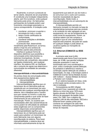 Integração de Sistemas

     Atualmente, é comum o protocolo se        equipamento que está em uso de modo a
tornar aberto, deixando de ser proprietário.   se comunicar com o outro com sucesso,
É constituída uma fundação independente,       havendo necessidade de alguma
aberta, sem fins lucrativos, onde qualquer     reconfiguração. Deste modo, a
fabricante pode entrar. Os fabricantes         intercambiabilidade vira um subconjunto da
participantes da fundação podem usar           interoperabilidade.
livremente a tecnologia associada e a              A interoperabilidade permite um
marca correspondente. A fundação cuida         fabricante competir no mercado na base de
de                                             características exclusivas para seu produto
    1. coordenar, promover e suportar a        e do conteúdo do valor agregado ao seu
        tecnologia em todo o mundo             equipamento, em vez de simplesmente do
    2. testar e emitir certificados de         custo inicial do equipamento. Porém, os
        conformidade,                          usuários sabem que isto complica a
    3. coordenar exibições e atividades        situação e que se uma característica
        promocionais                           especial está presente, ela pode ser usada
     O protocolo Hart, desenvolvido            em qualquer estágio e pode deixar os
inicialmente pela Rosemount, se tornou         usuários sujeitos ao monopólio do
aberto e hoje há uma centena de                fornecedor.
fabricantes usando este protocolo.
     Interface é qualquer forma de
                                               3.2. Ethernet (CSMA/CD ou IEEE
dispositivo eletrônico que possibilita a       802.3)
comunicação entre instrumentos ou                  A primeira rede local (LAN),
sistemas incompatíveis. Se dois                desenvolvida pela Xerox Corp é de banda
instrumentos são compatíveis, eles podem       base, de 10 Mb, que permite múltiplas
ser ligados diretamente, sem qualquer          estações acessarem o meio de
interface. No sistema OSI, as interfaces       transmissão sem uma coordenação a
são o conjunto de regras que determina a       priori, evita a contenção usando detecção
comunicação de entidades de camadas            da portadora e deferência e resolve a
diferentes.                                    contenção usando detecção de colisão e
Interoperabilidade e intercambiabilidade       transmissão. Ou seja, a tecnologia usada é
                                               CSMA/CD (Carrier Sense Multiple Access
Os pontos chave da comunicação entre           with Collision – Acesso Múltiplo de Sensor
dois equipamentos digitais são                 a Portador com Colisão).
    1. intercambiabilidade                         É um sistema baseado em faixa, onde
    2. interoperabilidade                      a informação sendo enviada sobre o fio
    Intercambiabilidade significa que um       não é modulada.
transmissor de um fabricante pode ser              Computadores da DEC (Digital
substituído por um transmissor de outro        Equipment Corp.) operando em chão de
fabricante sem qualquer reconfiguração do      fábrica no início dos anos 1970 eram
sistema. Isto é desejável para o usuário       ligados através da DECNet. Era uma
que quer manter no mínimo o custo dos          técnica de passagem de bastão (token
componentes padrão e quer evitar de fazer      pass). Em 1980, com o objetivo de
retreinamento do seu pessoal de                suportar LAN de alta velocidade, DECnet e
manutenção. Porém, os usuários com             Ethernet foram usadas juntas para
necessidades além das características da       combinar as vantagens de cada rede
norma podem ter dificuldade de satisfazer      individual, melhorando principalmente o
estas exigências com os componentes            tempo de resposta.
padrão disponíveis comercialmente.
    Interoperabilidade significa que um
transmissor de um fabricante pode ser
usado para substituir um transmissor de
outro fabricante mas com alguma
reconfiguração do sistema. Para haver
interoperabilidade, o sistema deve ser
informado automaticamente do tipo de


                                                                                    11.18
 