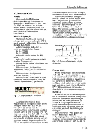 Integração de Sistemas

                                             sem interromper qualquer sinal analógico
3.3. Protocolo HART                          de transmissão que possa estar ocorrendo.
História                                         Até dois equipamentos principais
    O protocolo HART (Highway                (master) podem ser ligados a cada malha
Addressable Remote Transducer), foi          HART. O primário é geralmente um
desenvolvido pela Rosemount, em 1986.        sistema de gerenciamento ou um PC,
Em 1990, ele se tornou um protocolo          enquanto o secundário pode ser um
aberto, através da constituição de uma       terminal handheld ou um computador
Fundação Hart, que hoje possui mais de       laptop. Um terminal padrão handheld
uma centena de fabricantes de                (chamado comunicador HART) é
instrumentos.                                disponível para tornar uniformes as
                                             operações de campo. As opções adicionais
Método de operação                           de circuito são fornecidas por gateways.
    O protocolo HART opera usando o
princípio de frequency shift keying (FSK),
que é baseada na Norma de Comunicação
Bell 202 (Bell, 1976).
    A transmissão de dados tem as
seguintes características físicas:
    bit 0 = 2200 Hz
    bit 1 = 1200 Hz
    A taxa de transferência é de 1200
bits/s.
    A taxa de transferência para variáveis
simples: 2 por segundo.                      Fig. 11.15. Comunicações analógica e digital
    Segurança dos dados: checking de erro    simultâneas
bi dimensional.
    Máximo número de dispositivos
secundários (slaves) em modo multidrop:
                                             Ponto a ponto
15.
    Máximo número de dispositivos               Nesta configuração, o sinal analógico
principais (masters): 2.                     de 4 a 20 mA cc continua sendo usado
    Máximo número de variáveis: 256 por      para a transmissão analógica enquanto a
secundário. Máxima distância: típica de      medição, ajuste e dados do equipamento
1900 m, dependendo do tipo de cabo.          são transferidos digitalmente. O sinal
                                             analógico não é afetado e pode ser usado
                                             para controle de modo normal. Os dados
                                             HART dão acesso para manutenção,
                                             diagnóstico e outros dados operacionais.
                                             Multidrop
                                                  Este modo requer somente um par de
Fig. 11.14. Logotipo da HART Foundation
                                             fios e, se aplicável, barreiras de segurança
                                             intrínseca e uma fonte de alimentação
                                             auxiliar para até 15 equipamentos de
    As ondas senoidais das duas
                                             campo. A configuração multidrop é
freqüências são superpostas sobre o sinal    particularmente útil para instalações de
analógico padrão de 4 a 20 mA cc,
                                             supervisão muito espaçadas, como em
transmitido por cabos, para dar              tubulações, estações de alimentação e
simultaneamente comunicações analógica
                                             tancagem.
e digital. Como o valor médio do sinal FSK        Os instrumentos HART podem ser
é sempre zero, o sinal de 4 a 20 mA cc não
                                             usados de qualquer modo. Na
é afetado pelo sinal digital. Isto produz
                                             configuração ponto a ponto, o instrumento
comunicação simultânea genuína com um        de campo tem endereço 0, estabelecendo
tempo de resposta de aproximadamente
                                             a corrente de saída em 4 a 20 mA cc. Na
500 ms para cada equipamento de campo,


                                                                                            11.19
 