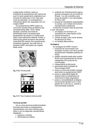 Integração de Sistemas

configuração multidrop, todos os                    3. podendo ser intrinsecamente seguro,
endereços de equipamento são maiores do                 quando necessário uso em locais de
que 0 e cada equipamento estabelece sua                 Divisão 1 ou não incenditivo para
corrente de saída para 4 mA. Para este                  locais de divisão 2, com aprovações
modo de operação, os controladores e                    do FM e CSA
indicadores devem ser equipados com um               4. programa é atualizável (upgradeable)
modem HART.                                             no campo, com módulo de memória
    Os equipamentos HART podem se                       reprogramável substituível.
comunicar usando linhas de telefone das               O terminal universal é fácil de aprender
concessionárias (Bell, 1973). Nesta               e usar. Ele possui
situação, somente uma fonte de                       1. um display com 8 linhas e 21
alimentação local é necessária pelo                     caracteres em cristal líquido (LCD)
equipamento de campo e o master pode                 2. chaves funcionais e
estar muitos kilômetros distante. Porém, a           3. chaves de ação, para mover através
maioria dos países europeus não permite                 da estrutura do menu
sinais Bell 202 usados com equipamentos              4. um teclado alfanumérico.
portadores nacionais, de modo que os
                                                  Vantagens
produtos HART não podem ser usados
deste modo.                                          As vantagens do HART incluem:
                                                    1. protocolo de comunicação com
                                                       aceitação mundial, com cerca de 600
                                                       equipamentos instalados (padrão de
                                                       facto),
                                                    2. padrão industrial aceito pelo usuário,
                                                       50.8% dos equipamentos de campo
                                                       inteligentes com protocolo de
                                                       comunicação.
                                                    3. independente do fabricante
                                                    4. gerenciado pela Fundação de
                                                       Comunicação HART
Fig. 11.16. Terminal portátil                       5. possui um terminal portátil universal
                                                       para todos os equipamentos HART.
                                                    6. possui a capacidade digital de
                                                       acessar todos os parâmetros do
                                                       instrumento e fazer diagnóstico,
                                                    7. possui a compatibilidade analógica,
                                                       comunicando também com o sinal
                                                       padrão de 4 a 20 mA cc, usando a
                                                       instrumentação existente.




Fig. 11.17. Tela e funções do terminal portátil


Terminal portátil
    Há um único terminal portátil (handheld
terminal) para todos os equipamentos,
representando uma única interface para
todos e com as seguintes características
desejáveis:
   1. pequeno e robusto,
   2. alimentado por bateria,



                                                                                        11.20
 