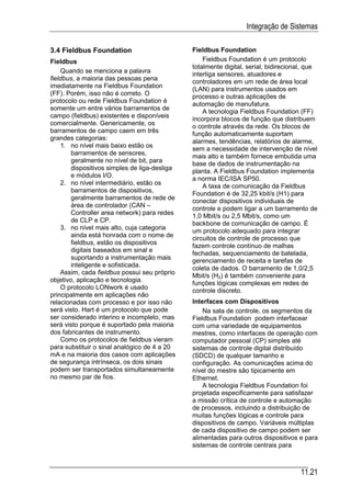 Integração de Sistemas

3.4 Fieldbus Foundation                        Fieldbus Foundation
Fieldbus                                           Fieldbus Foundation é um protocolo
                                               totalmente digital, serial, bidirecional, que
    Quando se menciona a palavra
                                               interliga sensores, atuadores e
fieldbus, a maioria das pessoas pena
                                               controladores em um rede de área local
imediatamente na Fieldbus Foundation
                                               (LAN) para instrumentos usados em
(FF). Porém, isso não é correto. O             processo e outras aplicações de
protocolo ou rede Fieldbus Foundation é
                                               automação de manufatura.
somente um entre vários barramentos de
                                                   A tecnologia Fieldbus Foundation (FF)
campo (fieldbus) existentes e disponíveis
                                               incorpora blocos de função que distribuem
comercialmente. Genericamente, os
                                               o controle através da rede. Os blocos de
barramentos de campo caem em três              função automaticamente suportam
grandes categorias:
                                               alarmes, tendências, relatórios de alarme,
    1. no nível mais baixo estão os
                                               sem a necessidade de intervenção de nível
        barramentos de sensores,
                                               mais alto e também fornece embutida uma
        geralmente no nível de bit, para
                                               base de dados de instrumentação na
        dispositivos simples de liga-desliga
                                               planta. A Fieldbus Foundation implementa
        e módulos I/O.
                                               a norma IEC/ISA SP50.
    2. no nível intermediário, estão os            A taxa de comunicação da Fieldbus
        barramentos de dispositivos,
                                               Foundation é de 32,25 kbit/s (H1) para
        geralmente barramentos de rede de
                                               conectar dispositivos individuais de
        área de controlador (CAN –
                                               controle e podem ligar a um barramento de
        Controller area network) para redes
                                               1,0 Mbit/s ou 2,5 Mbit/s, como um
        de CLP e CP.                           backbone de comunicação de campo. É
    3. no nível mais alto, cuja categoria
                                               um protocolo adequado para integrar
        ainda está honrada com o nome de
                                               circuitos de controle de processo que
        fieldbus, estão os dispositivos
                                               fazem controle contínuo de malhas
        digitais baseados em sinal e
                                               fechadas, sequenciamento de batelada,
        suportando a instrumentação mais       gerenciamento de receita e tarefas de
        inteligente e sofisticada.
                                               coleta de dados. O barramento de 1,0/2,5
    Assim, cada fieldbus possui seu próprio
                                               Mbit/s (H2) é também conveniente para
objetivo, aplicação e tecnologia.              funções lógicas complexas em redes de
    O protocolo LONwork é usado                controle discreto.
principalmente em aplicações não
relacionadas com processo e por isso não       Interfaces com Dispositivos
será visto. Hart é um protocolo que pode           Na sala de controle, os segmentos da
ser considerado interino e incompleto, mas     Fieldbus Foundation podem interfacear
será visto porque é suportado pela maioria     com uma variedade de equipamentos
dos fabricantes de instrumento.                mestres, como interfaces de operação com
    Como os protocolos de fieldbus vieram      computador pessoal (CP) simples até
para substituir o sinal analógico de 4 a 20    sistemas de controle digital distribuído
mA e na maioria dos casos com aplicações       (SDCD) de qualquer tamanho e
de segurança intrínseca, os dois sinais        configuração. As comunicações acima do
podem ser transportados simultaneamente        nível do mestre são tipicamente em
no mesmo par de fios.                          Ethernet.
                                                   A tecnologia Fieldbus Foundation foi
                                               projetada especificamente para satisfazer
                                               a missão crítica de controle e automação
                                               de processos, incluindo a distribuição de
                                               muitas funções lógicas e controle para
                                               dispositivos de campo. Variáveis múltiplas
                                               de cada dispositivo de campo podem ser
                                               alimentadas para outros dispositivos e para
                                               sistemas de controle centrais para



                                                                                      11.21
 