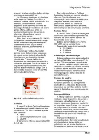 Integração de Sistemas

arquivar, analisar, registrar dados, otimizar      Com esta arquitetura, a Fieldbus
processos e gerar relatórios.                   Foundation fornece um controle robusto e
     Há diferenças funcionais significativas    síncrono. Também fornece uma
entre redes de Fieldbus Foundation e            comunicação assíncrona dos dados para
redes no nível de sensor e dispositivo. Por     diagnose, relatório, manutenção e
exemplo, uma camada de usuário                  pesquisa de defeito. As tarefas de
específica é um elemento essencial da           manutenção podem ser feitas em linha,
tecnologia Fieldbus Foundation e é chave        sem interrupção da comunicação síncrona.
para a interoperabilidade entre os
                                                Camada física
equipamentos mestre e do campo de
diferentes fabricantes no mesmo                     A camada física (1) recebe mensagens
barramento de campo.                            codificadas das camadas superiores e as
     Além disso, a tecnologia de 31,25 kbit/s   converte em sinais físicos no meio de
(H1) permite os equipamentos do campo           transmissão e vice-versa.
serem alimentados separadamente ou                  Está de conformidade com a norma
diretamente através do par de fios              IEC e ISA para a camada física.
trançado existente, economizando a                  Suporta três taxas de comunicação:
instalação.                                                31,25 kbit/s
     A tecnologia Fieldbus Foundation                      1,0 Mbit/s
permite o uso de barreira de segurança                     2,5 Mbit/s
intrínseca entre a fonte de alimentação         Combinação de comunicação
(local seguro) e o dispositivo da área             Esta camada combina as camadas link
classificada. O ênfase da Fieldbus              de dados (DLL) (2) e comunicação (7) do
Foundation em mensagem planejada é a            modelo OSI A camada de comunicação
chave em aplicações críticas de tempo. A           A camada de comunicação codifica e
arquitetura suporta controle distribuído        decodifica comandos da camada usuário e
através do barramento de campo sem a            a camada de link de dados controla de
transmissão de dados entrar em conflito         modo determinístico a transmissão de
com muitos barramentos.                         mensagens para o campo através da
                                                camada física (1).
                                                Camada do usuário
                                                   Esta camada possui os blocos
                                                funcionais padrão e faz planejamento
                                                destes blocos. Através da descrição do
                                                dispositivo, ela permite o sistema mestre
                                                operar o dispositivo sem programação do
                                                usuário.
                                                Interoperabilidade
                                                    A interoperabilidade permite ao usuário
Fig. 11.18. Logotipo da Fieldbus Foundation     misturar e casar dispositivos de campo e
                                                mestres de vários fabricantes em um
Camadas                                         mesmo barramento de campo, mantendo
                                                as operações especificadas, com pequena
    A especificação da Fieldbus Foundation
                                                reconfiguração. Ela também permite a
é baseada em no modelo aberto das sete
                                                adição ou substituição de dispositivos em
camadas da OSI. Ela consiste de apenas
                                                uma rede de barramento de campo sem a
três camadas:
                                                necessidade de revisão do software do
    1. física
                                                mestre.
    2. comunicação (aplicação e DLL)
                                                    Interoperabilidade não é
    3. usuário
                                                intercambialidade. Com interoperabilidade,
    O barramento não usa as camadas OSI
                                                um dispositivo de campo pode ser
3, 4, 5 e 6.
                                                substituído por um similar de diferente
                                                fornecedor e o sistema é capaz de operar


                                                                                     11.22
 