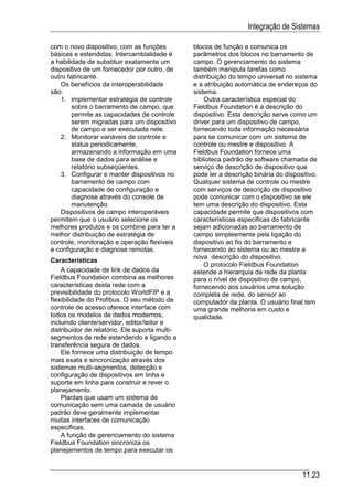 Integração de Sistemas

com o novo dispositivo, com as funções          blocos de função e comunica os
básicas e estendidas. Intercambialidade é       parâmetros dos blocos no barramento de
a habilidade de substituir exatamente um        campo. O gerenciamento do sistema
dispositivo de um fornecedor por outro, de      também manipula tarefas como
outro fabricante.                               distribuição do tempo universal no sistema
   Os benefícios da interoperabilidade          e a atribuição automática de endereços do
são:                                            sistema.
   1. implementar estratégia de controle            Outra característica especial do
        sobre o barramento de campo, que        Fieldbus Foundation é a descrição do
        permite as capacidades de controle      dispositivo. Esta descrição serve como um
        serem migradas para um dispositivo      driver para um dispositivo de campo,
        de campo e ser executada nele.          fornecendo toda informação necessária
   2. Monitorar variáveis de controle e         para se comunicar com um sistema de
        status periodicamente,                  controle ou mestre e dispositivo. A
        armazenando a informação em uma         Fieldbus Foundation fornece uma
        base de dados para análise e            biblioteca padrão de software chamada de
        relatório subseqüentes.                 serviço de descrição de dispositivo que
   3. Configurar e manter dispositivos no       pode ler a descrição binária do dispositivo.
        barramento de campo com                 Qualquer sistema de controle ou mestre
        capacidade de configuração e            com serviços de descrição de dispositivo
        diagnose através do console de          pode comunicar com o dispositivo se ele
        manutenção.                             tem uma descrição do dispositivo. Esta
   Dispositivos de campo interoperáveis         capacidade permite que dispositivos com
permitem que o usuário selecione os             características especificas do fabricante
melhores produtos e os combine para ter a       sejam adicionadas ao barramento de
melhor distribuição de estratégia de            campo simplesmente pela ligação do
controle, monitoração e operação flexíveis      dispositivo ao fio do barramento e
e configuração e diagnose remotas.              fornecendo ao sistema ou ao mestre a
                                                nova descrição do dispositivo.
Características
                                                    O protocolo Fieldbus Foundation
    A capacidade de link de dados da            estende a hierarquia da rede da planta
Fieldbus Foundation combina as melhores         para o nível de dispositivo de campo,
características desta rede com a                fornecendo aos usuários uma solução
previsibilidade do protocolo WorldFIP e a       completa de rede, do sensor ao
flexibilidade do Profibus. O seu método de      computador da planta. O usuário final tem
controle de acesso oferece interface com        uma grande melhoria em custo e
todos os modelos de dados modernos,             qualidade.
incluindo cliente/servidor, editor/leitor e
distribuidor de relatório. Ele suporta multi-
segmentos de rede estendendo e ligando a
transferência segura de dados.
    Ele fornece uma distribuição de tempo
mais exata e sincronização através dos
sistemas multi-segmentos, detecção e
configuração de dispositivos em linha e
suporte em linha para construir e rever o
planejamento.
    Plantas que usam um sistema de
comunicação sem uma camada de usuário
padrão deve geralmente implementar
muitas interfaces de comunicação
específicas.
    A função de gerenciamento do sistema
Fieldbus Foundation sincroniza os
planejamentos de tempo para executar os


                                                                                      11.23
 