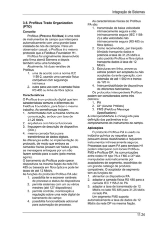 Integração de Sistemas

                                                   As características físicas do Profibus
3.5. Profibus Trade Organization               PA são:
(PTO)                                              1. transmissão de baixa velocidade
Conceito                                               intrinsecamente segura e não
    Profibus (Process fieldbus) é uma rede             intrinsecamente segura (IEC 1158-
de instrumentos de campo que interopera                2) e alta velocidade não
automaticamente com uma grande base                    intrinsecamente segura (RS 485 ou
instalada de nós de campos. Para um                    fibra óptica).
observador casual, o Profibus é o mesmo            2. Como recomendado, par trançado
protocolo que a Fieldbus Foundation H1.                blindado transporta dados e
    Profibus foi originalmente desenvolvido            potência à taxa de 31,25 kbit/s e
pela firma alemã Siemens e depois                      cabo padrão Profibus e fibra óptica
também virou uma fundação.                             transporta dados à taxa de 12
    Atualmente, há duas versões de                     Mbit/s.
Profibus                                           3. Estruturas em linha, arvore ou
    1. uma de acordo com a norma IEC                   estrela podem ser acoplada ou não
        1158-2, usando uma camada física               acopladas durante operação, com
        compatível com segurança                       extensão de até 1 900 m e tronco
        intrínseca                                     de 120 m.
    2. outra para uso com a camada física          4. Intercambiabilidade de dispositivos
        RS 485 ou linha de fibra óptica.               de diferentes fabricantes.
                                                   Os protocolos interoperáveis Profibus
Características                                podem ser considerados como três
O Profibus é um protocolo digital que tem      distintos:
características comuns e diferentes do             1. PA
Fieldbus Foundation, para fazer o mesmo            2. DP (Device Profiles)
trabalho. As semelhanças incluem:                  3. FMS (Fieldbus Message
1. conformidade com a mesma norma de                   Specifications)
    comunicação, ambos com taxa de             A interoperabilidade é conseguida pela
    31,25 kbit/s.                              definição dos parâmetros e do
2. arquitetura com blocos funcionais           comportamento do instrumento de campo.
3. linguagem de descrição de dispositivo       Aplicações
    (DDL)
4. mesma camada física para                        O protocolo Profibus PA é usado na
    transferência de dados digitais.           indú