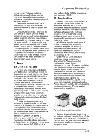 Componentes Eletromecânicos
convencional. Todos os cuidados                 mas pode controlar 2500 W de potência,
aplicáveis a uma válvula de controle            com ganho de 10.000.
referentes à vedação, estanqueidade,
selagem e classe de pressão se aplicam à
                                                5.2. Características
válvula solenóide.                                  Os relés controlam a corrente elétrica
     Geralmente a válvula solenóide é           por meio de contatos que podem ser
assimétrica, ou seja, sua entrada é             abertos ou fechados. Os contatos
diferente da saída e elas não podem ser         apresentam altíssima resistência quando
invertidas.                                     abertos e baixíssima resistência quando
     Uma válvula solenóide é diferente de       fechados. Eles podem ter múltiplos
uma chave de vazão. Embora ambas                contatos, com cada contato isolado
possam prover um controle liga-desliga da       eletricamente de todos os outros. Os
vazão, a válvula solenóide é operada por        contatos são atuados numa seqüência
um sinal elétrico externo à válvula. A chave    definida e positiva.
de vazão também corta ou permite uma                A bobina de atuação usualmente é
vazão, porém é comandada pela própria           isolada completamente do circuito
vazão. Quando a vazão atinge um valor           controlado. Ela pode ser atuada por
critico pré-ajustado, a chave muda os seus      energia elétrica de características
contatos, desligando o motor da bomba ou        totalmente diferentes do circuito
compressor e tornando a vazão zero.             controlados. Por exemplo, mA cc pode
Quando se quer cortar a vazão de uma            controlar kW de RF.
válvula solenóide, basta energizar (ou              Cada uma das várias estruturas
desenergizar) a sua bobina.                     mecânicas possui vantagens e
                                                desvantagens. Alguns respondem
5. Relés                                        rapidamente, menos de um
                                                microssegundo, mas não podem manipular
5.1. Definição e Funções                        com segurança grande quantidade de
    O relé é uma chave comandada por            energia. Alguns manipulam grande
uma bobina. Ele é uma chave porque ele          quantidade de energia, mas são lentos.
liga-desliga um circuito elétrico, permitindo   Aproximadamente todas as formas são
a passagem da corrente elétrica como o          disponíveis com contatos abertos, com
resultado do fechamento de contato ou           invólucros vedados à poeira ou
impedindo a passagem da corrente                hermeticamente selados. Alguns são a
durante o estado de contato aberto.             vácuo para manipular altíssimas tensões.
Diferentemente da chave convencional que        Alguns possuem contatos apropriados para
é acionada manualmente, o relé não              manipular tensões de RF e para evitar
necessita da intervenção humana direta          acoplamentos capacitivos.
para ser operado. O relé eletromecânico é
um dispositivo que inicia a ação num
circuito, em resposta a alguma mudança
nas condições deste circuito ou de algum
outro circuito.
    O relé é geralmente usado para
aumentar a capacidade dos contatos ou
multiplicar as funções de chaveamento de
um dispositivo piloto adicionando mais
contatos ao circuito. Sob o ponto de vista      Fig. 2.12. Bobina de relé eletromecânico
de entrada-saída, o relé pode também ser
considerado como amplificador e                    Os relés de controle são disponíveis
controlador. Ele tem um ganho de                em vários arranjos de contatos NA e NF de
potência, que é a relação da potência           simples ou duplo throw. Em muitos relés é
manipulada na saída sobre a potência de         possível a mudança de contatos NA em NF
entrada. Assim um relé pode requerer uma        e NF em NA, através da mudança da
corrente da bobina de 0,005A em 50 V            posição da mola.


                                                                                           2.10
 