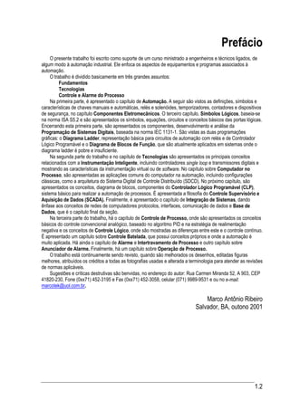 Prefácio
     O presente trabalho foi escrito como suporte de um curso ministrado a engenheiros e técnicos ligados, de
algum modo à automação industrial. Ele enfoca os aspectos de equipamentos e programas associados à
automação.
     O trabalho é dividido basicamente em três grandes assuntos:
          Fundamentos
          Tecnologias
          Controle e Alarme do Processo
     Na primeira parte, é apresentado o capítulo de Automação. A seguir são vistos as definições, símbolos e
características de chaves manuais e automáticas, relés e solenóides, temporizadores, contadores e dispositivos
de segurança, no capítulo Componentes Eletromecânicos. O terceiro capítulo, Símbolos Lógicos, baseia-se
na norma ISA S5.2 e são apresentados os símbolos, equações, circuitos e conceitos básicos das portas lógicas.
Encerrando esta primeira parte, são apresentados os componentes, desenvolvimento e análise da
Programação de Sistemas Digitais, baseada na norma IEC 1131-1. São vistas as duas programações
gráficas: o Diagrama Ladder, representação básica para circuitos de automação com relés e de Controlador
Lógico Programável e o Diagrama de Blocos de Função, que são atualmente aplicados em sistemas onde o
diagrama ladder é pobre e insuficiente.
     Na segunda parte do trabalho e no capítulo de Tecnologias são apresentados os principais conceitos
relacionados com a Instrumentação Inteligente, incluindo controladores single loop e transmissores digitais e
mostrando as características da instrumentação virtual ou de software. No capítulo sobre Computador no
Processo, são apresentadas as aplicações comuns do computador na automação, incluindo configurações
clássicas, como a arquitetura do Sistema Digital de Controle Distribuído (SDCD). No próximo capítulo, são
apresentados os conceitos, diagrama de blocos, componentes do Controlador Lógico Programável (CLP),
sistema básico para realizar a automação de processos. É apresentada a filosofia do Controle Supervisório e
Aquisição de Dados (SCADA). Finalmente, é apresentado o capítulo de Integração de Sistemas, dando
ênfase aos conceitos de redes de computadores protocolos, interfaces, comunicação de dados e Base de
Dados, que é o capitulo final da seção.
     Na terceira parte do trabalho, há o capítulo de Controle de Processo, onde são apresentados os conceitos
básicos do controle convencional analógico, baseado no algoritmo PID e na estratégia de realimentação
negativa e os conceitos de Controle Lógico, onde são mostradas as diferenças entre este e o controle contínuo.
É apresentado um capítulo sobre Controle Batelada, que possui conceitos próprios e onde a automação é
muito aplicada. Há ainda o capítulo de Alarme e Intertravamento de Processo e outro capítulo sobre
Anunciador de Alarme. Finalmente, há um capítulo sobre Operação de Processo.
     O trabalho está continuamente sendo revisto, quando são melhorados os desenhos, editadas figuras
melhores, atribuídos os créditos a todas as fotografias usadas e alterada a terminologia para atender as revisões
de normas aplicáveis.
     Sugestões e críticas destrutivas são benvidas, no endereço do autor: Rua Carmen Miranda 52, A 903, CEP
41820-230, Fone (0xx71) 452-3195 e Fax (0xx71) 452-3058, celular (071) 9989-9531 e ou no e-mail:
marcotek@uol.com.br.

                                                                                  Marco Antônio Ribeiro
                                                                              Salvador, BA, outono 2001




                                                                                                             1.2
 