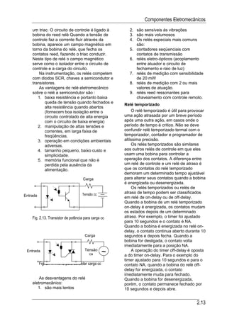 Componentes Eletromecânicos
    um triac. O circuito de controle é ligado à            2. são sensíveis às vibrações
    bobina do reed relé Quando a tensão de                 3. são mais volumosos
    controle faz a corrente fluir através da               4. Os relés especiais mais comuns
    bobina, aparece um campo magnético em                     são:
    torno da bobina do relé, que fecha os                  5. contadores seqüenciais com
    contatos reed, fazendo o triac conduzir.                  contatos de transmissão
    Neste tipo de relé o campo magnético                   6. relés eletro-ópticos (acoplamento
    serve como o isolador entre o circuito de                 entre atuador e circuito de
    controle e a carga do circuito.                           fechamento e raio de luz)
        Na instrumentação, os relés competem               7. relés de medição com sensibilidade
    com diodos SCR, chaves a semicondutor e                   de 20 mW
    transistores.                                          8. relés de medição com 2 ou mais
        As vantagens do relé eletromecânico                   valores de atuação.
    sobre o relé a semicondutor são :                      9. relés reed ressonantes para
       1. baixa resistência e portanto baixa                  chaveamento com controle remoto.
           queda de tensão quando fechados e
                                                         Relé temporizado
           alta resistência quando abertos
           (fornecem boa isolação entre o                    O relé temporizado é útil para provocar
           circuito controlado de alta energia           uma ação atrasada por um breve período
           com o circuito de baixa energia)              após uma outra ação, em casos onde o
       2. manipulação de altas tensões e                 período de tempo é critico. Não se deve
           correntes, em larga faixa de                  confundir relé temporizado termal com o
           freqüências.                                  temporizador, contador e programador de
       3. operação em condições ambientais               altíssima precisão.
           adversas.                                         Os relés temporizados são similares
       4. tamanho pequeno, baixo custo e                 aos outros relés de controle em que eles
           simplicidade.                                 usam uma bobina para controlar a
       5. memória funcional que não é                    operação dos contatos. A diferença entre
           perdida pela ausência da                      um relé de controle e um relé de atraso é
           alimentação.                                  que os contatos do relé temporizado
                                                         demoram um determinado tempo ajustável
                                      Carga              para alterar seus contatos quando a bobina
                                                         é energizada ou desenergizada.
                                                             Os relés temporizados ou relés de
                                     Tensão cc           atraso de tempo podem ser classificados
Entrada
                                                         em relé de on-delay ou de off-delay.
                                                         Quando a bobina de um relé temporizado
                                                         on-delay é energizada, os contatos mudam
                                                         os estados depois de um determinado
    Fig. 2.13. Transistor de potência para carga cc      atraso. Por exemplo, o timer foi ajustado
                                                         para 10 segundos e o contato é NA.
                                                         Quando a bobina é energizada no relé on-
                                                         delay, o contato continua aberto durante 10
                                       Carga             segundos e depois fecha. Quando a
                                                         bobina for desligada, o contato volta
                                                         imediatamente para a posição NA.
 Entrada                               Tensão
                                          ca         ~       A operação do timer off-delay é oposta
                                                         a do timer on-delay. Para o exemplo do
                                                         timer ajustado para 10 segundos e para o
          Fig. 2.14. TRIAC para controlar carga cc       contato NA, quando a bobina do relé off-
                                                         delay for energizada, o contato
                                                         imediatamente muda para fechado.
        As desvantagens do relé                          Quando a bobina for desenergizada,
    eletromecânico:                                      porém, o contato permanece fechado por
       1. são mais lentos                                10 segundos e depois abre.


                                                                                               2.13
 