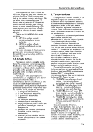 Componentes Eletromecânicos
    Nos esquemas, os timers podem ter
símbolos diferentes para seus contatos. As    6. Temporizadores
abreviações TO e TC são usadas para
indicar um contato operado pelo tempo. TO         O temporizador, como o contador, é um
se refere a tempo para abertura e TC,         dispositivo lógico que permite o sistema
tempo para fechamento. O TC deve ser          automático ativar equipamentos de saída,
usado com relé on-delay para indicar o        durante um estágio específico na operação
tempo atrasado quando fechando e TO           do processo. Ele é usado para atrasar
deve ser associado com timer off-delay,       ciclos de partida e parada, intervalos de
para indicar o tempo atrasado quando          controle, ciclos operacionais repetitivos e
abrindo.                                      tem a capacidade de rearmar o sistema ao
    Assim, na norma NEMA, tem-se os           fim destes ciclos.
contatos                                          O temporizador pode ser disponível em
    1. NOTC no contato on-delay -             lógica de relé (eletrônico ou
        normalmente aberto tempo              eletromecânico) ou como função lógica do
        fechando,                             Controlador Lógico Programável.
    2. NCTO no contato off-delay -                Os temporizadores pneumático e
        normalmente fechado tempo             mecânico possuem a mesma aparência,
        abrindo.                              com um dial para ajustar o tempo de atraso
    Há vários princípios de funcionamento     desejado. O símbolo de um temporizador é
para os relés temporizados: dashpot,          o mesmo para os vários tipos diferentes.
bimetal-térmico, pneumático, eletrônico       Um círculo simboliza a bobina ou motor
(circuito RC).                                temporizado. Este elemento do
                                              temporizador é usado para rodar o
5.5. Seleção de Relés                         intervalo de tempo ajustado. No fim do
    Fatores que afetam a seleção: custo,      intervalo predeterminado, os contatos
tamanho, velocidade e energia requerida.      elétricos mudam de estado, de aberto para
Parâmetros mais restritivos: limitações de    fechado ou de fechado para aberto.
montagem, contatos selados ou abertos,            É possível fazer quatro combinações
proteção contra geração de faíscas,           de temporizadores, considerando a lógica
proteção contra condições ambientais          de atraso para ligar (TON) ou atraso para
desfavoráveis.                                desligar (TOFF) e os contatos
    Para que os relés sejam aplicados         normalmente abertos (NA) ou normalmente
corretamente, as funções dos relés devem      fechados (NF). Assim, tem-se:
ser claramente entendidas, as                    1. NO/ON/TC (normally open, timed-
características devem ser definidas, o relé          closing - normalmente aberto,
deve ser escolhido para satisfazer a                 temporizado para fechar, ligando)
necessidade e o circuito deve ser projetado      2. NC/ON/TO (normally close, timed-
para casar corretamente o relé com o resto           opening - normalmente fechado,
do sistema. Assim, devem ser definidos.              temporizado para abrir, ligando)
   1. a energia a ser controlada,                3. NO/OFF/TC, (normally open, OFF
   2. o sinal de controle disponível,                timed closing - normalmente aberto,
   3. a quantidade de contatos                       desligam fechando com o tempo).
       necessária,                               4. NC/OFF/TO (normally close timed
   4. as condições ambientais,                       opening (NC/OFF/TO, normalmente
   5. necessidade de relés selados,                  fechado, desliga abrindo com o
   6. espaço disponível para o uso do relé           tempo.
   7. problemas de vibração, ruídos e             Seus símbolos são diferentes.
       temperatura,                               O tipo de temporizador mais comum é
   8. proteção dos contatos contra arcos      time-delay TON: depois do intervalo de
       voltaicos, faíscas, solda por          tempo predeterminado ser completado,
       derretimento,                          depois da bobina ser energizada, os
   9. manutenção dos contatos sempre          contatos mudam de estado, de aberto para
       limpos, principalmente para baixas     fechado ou de fechado para aberto.
       correntes.                             Quando a bobina é desenergizada, os


                                                                                    2.14
 