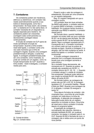Componentes Eletromecânicos
                                                    Preset é onde o valor da contagem é
7. Contadores                                   estabelecido. Ele pode ser uma constante
                                                ou um registro designado.
    Os contadores podem ser mecânicos,              Reg. é o registro designado em que a
elétricos ou eletrônicos. Um contador não       contagem ocorre.
reseta automaticamente quando a sua                 Um contador deve ter duas entradas.
bobina é desenergizada, como faz o              Se IN002 está aberta, o contador está em
temporizador. Se fosse assim, ele contaria      0, quando IN002 é fechada, o contador é
até 1 e resetaria em 0 e não sairia disso. O    habilitado. Em qualquer tempo durante a
contador necessita de um dispositivo ou         operação que IN002 é reaberto, o contador
ligação separada para resetá-lo. Os             reseta para 0.
contadores podem ser crescentes                     No formato bloco, quando habilitado, o
(contagem sobe continuamente) ou                contador irá contar cada vez que a entrada
decrescentes (contagem desce                    IN 001 vai de aberta para fechada. Ele não
continuamente).                                 conta quando IN 001 vai de fechada para
    A função de contador do CLP opera de        aberta. Seja a contagem ajustada para 21.
modo semelhante à função do                     Começando de 0, o contador incrementa
temporizador. Quando a linha enable -           um número cada vez que os pulsos de
reset está ligada, o contador conta uma         entrada se ligam. Quando a contagem 21 é
vez cada momento que a linha de                 atingida, não há mais mudança na saída. A
contagem é ligada. Quando uma contagem          saída fica ligada e o contador continua a
predeterminada é atingida, a saída fica         incrementar.
ligada. A contagem predeterminada pode              A função contagem crescente é
ser uma constante, como mostrada, ou            parecida com a contagem decrescente,
pode ser contida em um registro, como na        exceto que uma contagem aumenta a
função temporizador do CLP. Quando a            outra diminui.
linha enable - reset é desligada, o contador    Se o contador fosse decrescente, ele
reseta para zero.                               começaria em 21. Quando os pulsos de
                                                entrada são recebidos em IN 001, o
                                                contador diminui de 21, 20, 19, ...). Quando
                 IN001                          o contador atinge 0, a saída do contador
    Contador                     Preset         fica energizada. Qualquer pulso adicional
                                   021          que chega na entrada IN 001 não afeta o
                                                status da saída IN 001.
                  IN002                             No formato bobina, as contagens de
    Habilita -                    Reg
                                 HR102          pulsos são por IN1 a UC 32. A contagem
    Reset                                       ajustada é 21. O comando Habilita – Reset
                                                é feito por IN02. Quando uma contagem de
                                                21 é atingida, o contato 32 energiza a
(b) Formato de bloco                            saída 74.
                                                    Para alguns formatos de contador, não
                                                mostrados aqui, uma linha de uma função
                 IN 1
                                      C
                                           32   contador em cada bloco é a linha de
  Contador                                 UC   habilitação. A detecção da contagem é
                             Contador 21
                                                feita pela função bloco de um registro
                 IN 2                           específico ou entrada no bloco. Uma linha
  Habilita -                          E
                                           32   de reset para o bloco contador é incluída
                                           UC
  Reset                                         depois no programa ladder.
                  32                                A operação de contagem é
                                           74   normalmente não retentiva. Abrindo a
  Saída do                                 OT
                                                entrada habilitada IN 002, em qualquer
  contador
                                                momento, irá resetar o contador para 0, no
                                                CLP. Quando IN 002 é fechada de novo, a
(b) Formato de bobina                           contagem não é retida como um ponto de
Fig. 2.21. Contador básico                      nova partida.

                                                                                       2.18
 