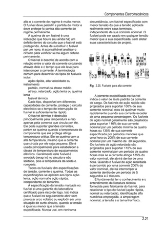 Componentes Eletromecânicos
alta e a corrente de regime é muito menor.      circunstância, um fusível especificado com
O fusível deve permitir a partida do motor e    menor tensão do que a tensão aplicada
deve protege-lo contra alta corrente de         realmente entre seus terminais,
regime permanente.                              independente de sua corrente nominal. O
    A queima de um fusível é uma                fusível pode ser usado em qualquer tensão
indicação que houve (ou ainda há) um            menor que a sua especificada, sem afetar
defeito dentro do circuito que o fusível está   suas características de projeto.
protegendo. Antes de substituir o fusível
por um novo, é aconselhável analisar o
circuito para verificar se há algum defeito
permanente.
    O fusível é descrito de acordo com a
relação entre o valor da corrente circulando
através dele e o tempo que ele leva para
interromper a corrente. A terminologia
comum para descrever os tipos de fusíveis
inclui:
    ação rápida, alta velocidade ou
instrumento                                     Fig. 2.25. Fusíveis para alta corrente
    padrão, normal ou atraso médio
    atraso, retardado, ação lenta ou queima
lenta                                               A corrente especificada no fusível
    fusível térmico                             indica o valor de teste padrão da corrente
    Cada tipo, disponível em diferentes         de carga. Os fusíveis de ação rápida são
capacidades de corrente, protege o circuito     projetados para suportar 100% de sua
eletrônico se o tempo de interrupção do         corrente nominal, mas irá queimar muito
fusível é suficientemente rápido.               rapidamente quando sua corrente exceder
    O fusível térmico é destruído               de uma pequena percentagem. Os fusíveis
principalmente pela temperatura e não           de ação normal geralmente são projetados
apenas pela corrente que circula por ele.       para suportar 110% de sua corrente
Ele pode suportar grandes correntes,            nominal por um período mínimo de quatro
porém se queima quando a temperatura do         horas ou 135% de sua corrente
componente que ele protege atinge               especificada por períodos menores que
temperatura critica. Ele se queima com a        uma hora ou 200% de sua corrente
alta temperatura, mesmo que a corrente          nominal por um máximo de 30 segundos.
que circula por ele seja pequena. Ele é         Os fusíveis de ação retardada são
usado principalmente para estabelecer a         projetados para suportar 110% de sua
classe de temperatura de equipamentos           corrente nominal por um período de quatro
elétricos. Geralmente este fusível é            horas mas se a corrente atinge 135% do
enrolado (wrap in) no circuito e não            valor nominal, ele abrirá dentro de uma
soldado, pois a temperatura da solda o          hora. Quando o fusível de ação retardada
romperia.                                       é percorrido por uma corrente 200% do
    Todos os fusíveis têm especificações        valor nominal, ele irá interromper a
de tensão, corrente e queima. Todas as          corrente dentro de um período de 5
especificações se aplicam aos tipos ação        segundos a 2 minutos.
lenta, ação normal e ação rápida,                   É fundamental ter o conhecimento e o
independente do tamanho.                        entendimento da literatura técnica
    A especificação da tensão marcada no        fornecida pelo fabricante do fusível, para
fusível é uma garantia do laboratório           relacionar o tipo do fusível (ação rápida,
certificado para risco de fogo. Isto indica     normal ou retardada), identificação alfa
que o fusível ira seguramente abrir sem         numérica empregada, a amperagem
provocar arco voltaico ou explodir em uma       nominal, a tensão e o tamanho físico.
situação de curto-circuito, quando a tensão
é igual ou menor que a tensão
especificada. Nunca use, em nenhuma

                                                                                         2.21
 