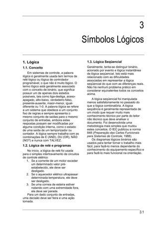 3
                                               Símbolos Lógicos

1. Lógica                                       1.3. Lógica Seqüencial
1.1. Conceito                                   Geralmente, tenta-se distinguir binário,
                                                acionado por evento e lógica instantânea
    Em sistemas de controle, a palavra          de lógica seqüencial. Isto está mais
lógica é geralmente usada tem termos de         relacionado com as dificuldades
relé lógico ou lógica de controlador            associadas em representar a lógica
programável, o que não é muito lógico. O        seqüencial do que com as diferenças reais.
termo lógico está geralmente associado          Não há nenhum problema prático em
com o conceito de binário, que significa        considerar equivalentes todos os conceitos
possuir um de apenas dois estados               acima.
possíveis, tais como liga-desliga, aceso-
apagado, alto-baixo, verdadeiro-falso,              A lógica seqüencial foi manipulada
presente-ausente, maior-menor, igual-           menos satisfatoriamente no passado do
diferente ou 1-0. A palavra lógica se refere    que a lógica combinatória. A lógica
a um sistema que obedece a um conjunto          seqüência é geralmente representada de
fixo de regras e sempre apresenta o             um modo que requer muito mais
mesmo conjunto de saídas para o mesmo           conhecimento técnico por parte do leitor
conjunto de entradas, embora estas              não técnico que deve analisar o
respostas possam ser modificadas por            documento. Foi desenvolvida uma
alguma condição interna, como o estado          metodologia mais simples que mudou
de uma saída de um temporizador ou              estes conceitos. O IEC publicou a norma
contador. A lógica sempre trabalha com as       848 (Preparação das Cartas Funcionais
combinações de E (AND), OU (OR), NÃO            para Sistemas de Controle, 1988).
(NOT) e nunca com TALVEZ.                           Os diagramas lógicos binários são
                                                usados para tentar tornar o trabalho mais
1.2. Lógica de relé e programas                 fácil, para fazê-lo menos dependente do
   No início, a lógica de relé foi usada        conhecimento do equipamento específico e
para o simples intertravamento de circuitos     para fazê-lo mais funcional na orientação.
de controle elétrico:
   1. Se a corrente de um motor exceder
      um determinado valor pré-
      estabelecido, ele deve ser
      desligado.
   2. Se o aquecedor elétrico ultrapassar
      determinada temperatura, ele deve
      ser desligado.
   3. Se uma correia de esteira estiver
      rodando com uma extremidade fora,
      ela deve ser parada.
   Para um dado conjunto de entradas,
uma decisão deve ser feira e uma ação
tomada.


                                                                                      3.1
 