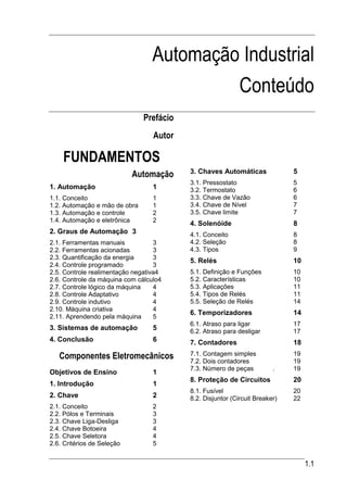 Automação Industrial
                                           Conteúdo
                               Prefácio
                                  Autor

    FUNDAMENTOS
                            Automação     3. Chaves Automáticas              5
                                          3.1. Pressostato                   5
1. Automação                      1       3.2. Termostato                    6
1.1. Conceito                     1       3.3. Chave de Vazão                6
1.2. Automação e mão de obra      1       3.4. Chave de Nível                7
1.3. Automação e controle         2       3.5. Chave limite                  7
1.4. Automação e eletrônica       2
                                          4. Solenóide                       8
2. Graus de Automação 3                   4.1. Conceito                      8
2.1. Ferramentas manuais           3      4.2. Seleção                       8
2.2. Ferramentas acionadas         3      4.3. Tipos                         9
2.3. Quantificação da energia      3
                                          5. Relés                           10
2.4. Controle programado           3
2.5. Controle realimentação negativa4     5.1. Definição e Funções           10
2.6. Controle da máquina com cálculo4     5.2. Características               10
2.7. Controle lógico da máquina    4      5.3. Aplicações                    11
2.8. Controle Adaptativo           4      5.4. Tipos de Relés                11
2.9. Controle indutivo             4      5.5. Seleção de Relés              14
2.10. Máquina criativa             4
                                          6. Temporizadores                  14
2.11. Aprendendo pela máquina      5
                                          6.1. Atraso para ligar             17
3. Sistemas de automação          5       6.2. Atraso para desligar          17
4. Conclusão                      6       7. Contadores                      18

   Componentes Eletromecânicos            7.1. Contagem simples              19
                                          7.2. Dois contadores               19
                                          7.3. Número de peças          .    19
Objetivos de Ensino               1
                                          8. Proteção de Circuitos           20
1. Introdução                     1
                                          8.1. Fusível                       20
2. Chave                          2       8.2. Disjuntor (Circuit Breaker)   22
2.1. Conceito                     2
2.2. Pólos e Terminais            3
2.3. Chave Liga-Desliga           3
2.4. Chave Botoeira               4
2.5. Chave Seletora               4
2.6. Critérios de Seleção         5


                                                                                  1.1
 