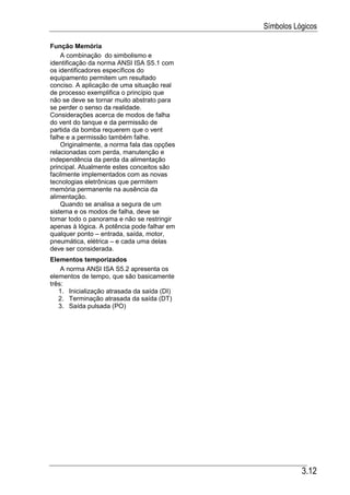 Símbolos Lógicos

Função Memória
    A combinação do simbolismo e
identificação da norma ANSI ISA S5.1 com
os identificadores específicos do
equipamento permitem um resultado
conciso. A aplicação de uma situação real
de processo exemplifica o princípio que
não se deve se tornar muito abstrato para
se perder o senso da realidade.
Considerações acerca de modos de falha
do vent do tanque e da permissão de
partida da bomba requerem que o vent
falhe e a permissão também falhe.
    Originalmente, a norma fala das opções
relacionadas com perda, manutenção e
independência da perda da alimentação
principal. Atualmente estes conceitos são
facilmente implementados com as novas
tecnologias eletrônicas que permitem
memória permanente na ausência da
alimentação.
    Quando se analisa a segura de um
sistema e os modos de falha, deve se
tomar todo o panorama e não se restringir
apenas à lógica. A potência pode falhar em
qualquer ponto – entrada, saída, motor,
pneumática, elétrica – e cada uma delas
deve ser considerada.
Elementos temporizados
    A norma ANSI ISA S5.2 apresenta os
elementos de tempo, que são basicamente
três:
   1. Inicialização atrasada da saída (DI)
   2. Terminação atrasada da saída (DT)
   3. Saída pulsada (PO)




                                                        3.12
 