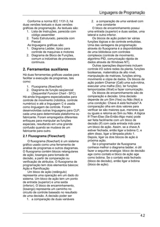 Linguagens de Programação
   Conforme a norma IEC 1131-3, há              2. a comparação de uma variável com
duas versões textuais e duas versões                uma constante
gráficas de programação. As textuais são:       O bloco de encaminhamento possui
   1. Lista de Instruções, parecida com     uma entrada (superior) e duas saídas, uma
       código assembler                     lateral e outra inferior.
   2. Texto Estruturado, parecida com           Os blocos de ação podem ter várias
       Pascal.                              funções lógicas e de controle embutidas.
   As linguagens gráficas são:              Uma das vantagens da programação
   1. Diagrama Ladder, típico para          através do fluxograma é a disponibilidade
       controle de maquinas e motores       de uma biblioteca com controles
   2. Diagrama de Bloco de Funções,         complexos (controle de movimento,
       comum a indústrias de processos      algoritmo PID, comunicação rápida de
       contínuos.                           dados através de Windows NT).
                                                Outras operações disponíveis incluem
2. Ferramentas auxiliares                   controle I/O sobre redes da planta, funções
                                            booleanas, matemática de alto nível,
Há duas ferramentas gráficas usadas para    manipulação de matrizes, funções string,
facilitar a execução de programas, tais     movimento e cópia de dados. Os blocos de
como:                                       ação podem Chamar (Call) uma sub-rotina,
   1. Fluxograma (flowchart)                executar uma malha (Do), ter funções
   2. Diagrama de função seqüencial         temporizadas (Wait) e fazer comunicação.
       (Sequential Funcion Chart - SFC)         Os blocos de encaminhamento são de
Há ainda linguagens especializadas para     comparação e decisão. Uma decisão
controle de movimento (robótica, controle   depende de um Sim (Yes) ou Não (Not) a
numérico) e até a linguagem C é usada       uma condição: Chave A está fechada? A
como linguagem de controle. Foram           comparação olha em dois valores para
desenvolvidas outras linguagens para CLP,   verificar se são maiores que, menores que
cada uma para determinada plataforma ou     ou iguais e retorna ao Sim ou Não. A lógica
fabricante. Foram empregados diferentes     If-Then-Else (Se-Então-Algo mais) pode
enfoques para manipular as funções          ser feita facilmente com um bloco de
especiais, resultando em uma grande         decisão (If) com cada entrada indo para
confusão quando se mudava de um             um bloco de ação. Assim, se a chave A
fabricante para outro.                      estiver fechada, então ligar a bobina C, e
                                            além disso, ligar a lâmpada piloto 1.
2.1 Fluxograma (Flowchart)                  Depois, ligar os dois blocos de ação à
    O fluxograma (flowchart) é um sistema   próxima ação.
gráfico usado como uma ferramenta de            Se o programador de fluxograma
análise de programas e outros diagramas.    conhece melhor o diagrama ladder, é útil
O fluxograma contém blocos retangulares     fazer a seguinte analogia: bloco de decisão
de ação, losangos para tomada de            age como contato e bloco de ação age
decisão, a partir de comparação ou          como bobina. Se o contato está fechado
verificação de atributos. O fluxograma de   (bloco de decisão), então ligar a bobina
programação tem dois elementos básicos:     (bloco de ação).
Ação e Ramificação
    Um bloco de ação (retângulo)
representa uma operação em um dado do
sistema. Um bloco de ação tem um ponto
de entrada (superior) e uma saída
(inferior). O bloco de encaminhamento,
(losango) representa um caminho no
circuito de controle baseado no resultado
de uma decisão. A decisão poder ser
    1. a comparação de duas variáveis




                                                                                   4.2
 