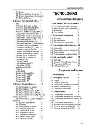 Automação Industrial

                                             TECNOLOGIAS
   2.1. Geral                      5
   2.2. Combinação de elementos 5
   2.3. Ordem da avaliação do circuito5
   2.4. Bloco de função            5
                                                   Instrumentação Inteligente
3. Blocos Funcionais Padrão        7
   AIN                             7      1. Instrumento microprocessado 1
   Aritmética de Adição (ADD)      7      1.1. Conceito de microprocessador 1
   Aritmética de Subtração (SUB) 7        1.2. Vantagens do microprocessador 3
   Aritmética de Divisão (DIV)     7      1.3. Aplicações                  5
   Aritmética de Multiplicação (MUL)8     1.4. Conclusões                  6
   Comparador Diferente de (NE) 8
   Comparador Maior ou Igual (GE) 8       2. Controlador inteligente          6
   Comparador Menor ou Igual (LE) 8       2.1. Conceito                       6
   Contador Crescente (CTU)        8      2.2. Características                7
   Contador Decrescente (CTD) 8           2.3. Controladores comerciais       8
   Contador Crescente e Decrescente9
   Conversor DINT_TO_DWORD 9              3. Transmissores inteligentes 11
   Conversor DWORD_TO_DINT 9              3.1. Introdução                      11
   Conversor DINT_TO_REAL          9      3.2. Transmissor smart e inteligente 11
   Detector de Borda de Descida 10        3.3. Terminologia                    12
   Detector de Borda de Subida     10     3.4. Propriedades e características 15
   Flip Flop RS (R prioritário)    10
   Flip Flop SR (S prioritário)    10     4. Instrumentação virtual           19
   Lógica Ou (OR)                  10     4.1. Definição                    19
   Lógica E (AND)                  11     4.2. Passado e Tendências Futuras 19
   Lógica Mover (MOVE)             11     4.3. Progressão de Normas         20
   Lógica Não (NOT)                11     4.4. Partes do Sistema            21
   Multiplexador (MUX)             11
   PACK16                          11
   UNPACK16                        12               Computador no Processo
   Seletor de Sinais (SEL)         12
   Temporizador (TMR)              12     1. Justificativas                   1
   Temporizador TOF                12     2. Aplicações típicas               2
   Temporizador TON                13
   Temporizador TP                 13     2.1. Lógica                        2
                                          2.2. Controle Avançado             3
4. Blocos Personalizados           14     2.3. Monitoração de Alta Velocidade3
    4.1. Parâmetros dos blocos   14       2.4. Partida e desligamento        4
    4.2. Formação de TAG         14       2.5. Otimização do controle        4
    4.3. Alarme/Desarme de ALTA 17        3. Configurações                    5
    4.4. Alarme/Desarme de BAIXA 18
    4.5. Alarme/Desarme com By Pass de    3.1. Computador fora da linha       5
retorno automático               20       3.2. Computador com entrada em linha5
    4.6. Alarme de ALTA com Seleção de    3.3. Computador com entrada e saída em
Set Point             21                  linha                               6
    4.7. By Pass de Set Point    23       3.4. Computador centralizado        6
    4.8. Contador                24       3.5. Aquisição de dados (data logging)6
    4.9. Acionamento de MOV      25       3.6. Controle do ponto de ajuste    8
    4.10 Desarme de BAIXA        26       3.7. Controle digital direto (DDC)  11
    4.11. Desarme de ALTA        26
    4.12. Rastreador de Alta     27
    4.13. Rastreador de Baixa    27
    4.14. Seletor de By Pass     29
    4.15. TR_CALENDAR            29


                                                                                    1.3
 