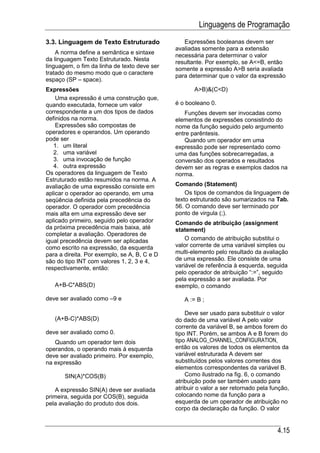 Linguagens de Programação
3.3. Linguagem de Texto Estruturado              Expressões booleanas devem ser
                                              avaliadas somente para a extensão
    A norma define a semântica e sintaxe
                                              necessária para determinar o valor
da linguagem Texto Estruturado. Nesta
                                              resultante. Por exemplo, se A<=B, então
linguagem, o fim da linha de texto deve ser   somente a expressão A>B seria avaliada
tratado do mesmo modo que o caractere
                                              para determinar que o valor da expressão
espaço (SP – space).
Expressões                                           A>B)&(C<D)
    Uma expressão é uma construção que,
quando executada, fornece um valor            é o booleano 0.
correspondente a um dos tipos de dados           Funções devem ser invocadas como
definidos na norma.                           elementos de expressões consistindo do
    Expressões são compostas de               nome da função seguido pelo argumento
operadores e operandos. Um operando           entre parêntesis.
pode ser                                         Quando um operador em uma
   1. um literal                              expressão pode ser representado como
   2. uma variável                            uma das funções sobrecarregadas, a
   3. uma invocação de função                 conversão dos operados e resultados
   4. outra expressão                         devem ser as regras e exemplos dados na
Os operadores da linguagem de Texto           norma.
Estruturado estão resumidos na norma. A
avaliação de uma expressão consiste em        Comando (Statement)
aplicar o operador ao operando, em uma            Os tipos de comandos da linguagem de
seqüência definida pela precedência do        texto estruturado são sumarizados na Tab.
operador. O operador com precedência          56. O comando deve ser terminado por
mais alta em uma expressão deve ser           ponto de virgula (;).
aplicado primeiro, seguido pelo operador      Comando de atribuição (assignment
da próxima precedência mais baixa, até        statement)
completar a avaliação. Operadores de
igual precedência devem ser aplicadas             O comando de atribuição substitui o
como escrito na expressão, da esquerda        valor corrente de uma variável simples ou
para a direita. Por exemplo, se A, B, C e D   multi-elemento pelo resultado da avaliação
são do tipo INT com valores 1, 2, 3 e 4,      de uma expressão. Ele consiste de uma
respectivamente, então:                       variável de referência à esquerda, seguida
                                              pelo operador de atribuição “:=”, seguido
                                              pela expressão a ser avaliada. Por
   A+B-C*ABS(D)                               exemplo, o comando

deve ser avaliado como –9 e                      A := B ;

                                                  Deve ser usado para substituir o valor
   (A+B-C)*ABS(D)                             do dado de uma variável A pelo valor
                                              corrente da variável B, se ambos forem do
deve ser avaliado como 0.                     tipo INT. Porém, se ambos A e B forem do
   Quando um operador tem dois                tipo ANALOG_CHANNEL_CONFIGURATION,
operandos, o operando mais à esquerda         então os valores de todos os elementos da
deve ser avaliado primeiro. Por exemplo,      variável estruturada A devem ser
na expressão                                  substituídos pelos valores correntes dos
                                              elementos correspondentes da variável B.
       SIN(A)*COS(B)                              Como ilustrado na fig. 6, o comando
                                              atribuição pode ser também usado para
    A expressão SIN(A) deve ser avaliada      atribuir o valor a ser retornado pela função,
primeira, seguida por COS(B), seguida         colocando nome da função para a
pela avaliação do produto dos dois.           esquerda de um operador de atribuição no
                                              corpo da declaração da função. O valor


                                                                                      4.15
 
