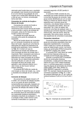 Linguagens de Programação
retornado pela função deve ser o resultado     comando seguindo o ELSE (senão) é
da avaliação mais recente de tal atribuição.   executado.
É um erro retornar da avaliação de uma             O comando CASE consiste de uma
função com a saída ENO diferente de zero,      expressão que avalia variáveis do tipo INT
a não ser que, no mínimo, tal atribuição       e uma lista de grupos de comando, cada
tenha sido feita.                              grupo sendo identificado por um ou mais
                                               inteiros ou faixas de valores inteiros. Ele
Comandos de controle de função e
                                               especifica que o primeiro grupo de
blocos de função
                                               comandos, uma destas faixas contém o
    Comandos de controle de função e           valor computado pelo seletor, deve ser
blocos de função consistem de                  executado. Se o valor do seletor não
mecanismos para invocar blocos de função       ocorre em uma fase de qualquer caso, a
e para controlar o retorno da entidade de      seqüência do comando seguindo a palavra
invocação, antes do fim físico de uma          chave ELSE, caso ela ocorra, deve ser
função ou bloco de função.                     executada. Nos outros casos, nenhuma
    A avaliação da função deve ser             das seqüências de comandos é executada.
invocada como parte da avaliação de
expressão.                                     Comandos interativos
    Blocos de função devem ser invocados           Comandos iterativos especificam que o
por um comando consistindo do nome do          grupo de comandos associados deve ser
bloco de função, seguido por uma lista de      executado repetidamente. O comando
atribuições de valores de parâmetros de        FOR é usado se o número de iterações
entrada entre parêntesis, como mostrado        pode ser determinado a priori, nos outros
na Tab. 56. A ordem em que os                  casos, as construções WHILE (enquanto)
parâmetros de entrada são listados em          ou REPEAT (repetir) são usadas.
uma invocação de bloco de função não é             O comando EXIT (sair) deve ser usado
importante. Não é necessário que todos os      para terminar iteacoes antes que a
parâmetros de entrada tenham valores           condição de terminação seja satisfeita.
atribuídos em cada invocação de um bloco           Quando o comando EXIT é localizado
de função. Se um determinado parâmetro         dentro de construções iterativas
não tem atribuído um valor em uma              encadeadas, a saída será da malha mais
invocação de bloco de função, será             interna em que o EXIT esteja localizado,
aplicado o valor atribuído anterior (ou o      isto é, o controle passa para o comando
valor inicial, se não houver nenhum            seguinte depois do terminados da primeira
anterior definido).                            malha (END_FOR, END_WHILE ou
    O comando RETURN dá a saída de             END_REPEAT) seguindo o comando
uma função ou bloco de função, e.g., como      EXIT. Por exemplo, depois de executar os
o resultado da avaliação de um comando         comandos mostrados na Fig. 22, o valor
IF.                                            da variável SUM deve ser 15, se o valor da
                                               variável booleana FLAG é 0 e 6 se FLAG =
Comando de Seleção
                                               1.
    Os comandos de seleção incluem o IF
e CASE. Um comando de seleção escolhe
um ou um grupo de seus comandos                   SUM := 0 ;
componentes para execução, baseado em             FOR I := 1 TO 3 DO
uma condição especificada. Exemplos de               FOR J := 1 TO 2 DO
                                                           IF FLAG THEN EXIT ;
comandos de seleção são dados na Tab.          END_IF
56.                                                        SUM :- SUM + J
    O comando IF especifica que um grupo             END_FOR ;
de comandos deve ser executado somente               SUM := SUM + i ;
se a expressão booleana associada é               END_FOR :
verdadeira (resultado da avaliação é 1). Se
a condição é falsa, então nenhum outro
comando é executado ou o grupo de                 Fig. 22 – Exemplo do comando EXIT




                                                                                     4.16
 