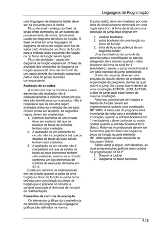 Linguagens de Programação
uma linguagem de diagrama ladder deve          O jump (salto) deve ser mostrado por uma
ser da esquerda para a direita.                linha de sinal booleano terminada em uma
    Fluxo de sinal - análogo ao fluxo de       dupla seta (>>). A linha de sinal para uma
sinais entre elementos de um sistema de        condição de jump deve originar em
processamento de sinais, tipicamente
                                                   1. variável booleana,
usado em diagrama de bloco de função. O
                                                   2. saída booleana de uma função ou
fluxo de sinal em uma linguagem de
                                                      bloco de função
diagrama de bloco de função deve ser da
                                                   3. linha de fluxo de potência de um
saída (lado direito) de um bloco de função
                                                      diagrama ladder
para a entrada (lado esquerdo) da função
                                                   Uma transferência de controle de
ou do bloco de função assim ligado.
                                               controle para a identificação do circuito
    Fluxo de atividade – usado em
                                               designado deve ocorrer quando o valor
diagrama de função seqüencial. O fluxo de
                                               booleano da linha de sinal for 1
atividade dos elementos de diagrama de
                                               (verdadeiro), assim, o jump incondicional é
função seqüencial deve ser do fundo de
                                               um caso especial do jump condicional.
um passo através da transição apropriada
                                                   O alvo de um jump deve ser uma
para o topo do passo sucessor
                                               etiqueta do circuito dentro da unidade de
correspondente.
                                               organização do programa, dentro da qual
Avaliação de circuitos                         ocorre o jump. Se o jump ocorre dentro de
    A ordem em que os circuitos e seus         uma construção ACTION...END_ACTION,
elementos são avaliados não é                  o alvo do jump deve estar dentro da
necessariamente a mesma ordem em que           mesma construção.
eles são identificados ou mostrados. Não é         Retornos condicionais de funções e
necessário que os circuitos sejam              blocos de função devem ser
avaliados antes da avaliação de um dado        implementados usando uma construção
circuito possa ser repetido. As seguintes      RETURN. A execução do programa será
regras devem ser obedecidas:                   transferida de volta para a entidade de
   1. Nenhum elemento de um circuito           invocação, quando a entrada booleana for
        deve ser avaliado até que os           1 (verdadeiro) e deve continuar no modo
        estados de todas as entradas           normal quando a entrada booleana for 0
        tenham sido avaliados.                 (falso). Retornos incondicionais devem ser
   2. A avaliação de um elemento de            fornecidos pelo fim físico da função ou
        circuito não é completada até que os   bloco de função ou pelo elemento
        estados de todas as suas saídas        RETURN ligado ao lado esquerdo da
        tenham sido avaliados.                 linguagem ladder.
   3. A avaliação de um circuito não é             Serão vistas a seguir, com detalhes, as
        completada até que as saídas de        duas programações gráficas mais usadas
        todos os seus elementos tenham         na programação de CLP:
        sido avaliadas, mesmo se o circuito        1. Diagrama Ladder
        contenha um dos elementos de               2. Diagrama de bloco funcional
        controle de execução definidos em
        4.1.4.
   Existe um caminho de realimentação
em um circuito quando a saída de uma
função ou bloco de função é usada como
entrada para uma função ou bloco de
função que o precede no circuito; a
variável associada é chamada de variável
de realimentação.
Elementos de controle de execução
   Os elementos gráficos da transferência
do controle do programa nas linguagens
gráficas são definidos na norma.



                                                                                     4.18
 