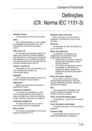 Linguagens de Programação


                                        Definições
                          (Cfr. Norma IEC 1131-3)
Absoluto, tempo                              Biestável, bloco de função
  A combinação do tempo do dia e data.          Bloco de função com dois estados
Ação                                         biestáveis, controlado por uma ou mais
                                             entradas.
    Uma variável booleana ou uma coleção
de operações a serem feitas, junto com       Bit string
uma estrutura de controle associada              Um elemento de dado consistindo de
(2.6.4)                                      um ou mais bits.
Ação, bloco de                               Bloco de função, tipo
     Um elemento de linguagem gráfica que       Um elemento de linguagem de
utiliza uma variável de entrada booleana     programação de controlador lógico
para determinar o valor de uma variável de   programável consistindo de:
saída booleana ou a condição que habilita       1. definição de uma estrutura de dado
uma ação de acordo com uma estrutura de            particionada em entrada, saída e
controle predeterminada (2.6.4.5).                 variáveis internas
Acesso, caminho de                              2. um conjunto de operações a serem
                                                   executadas nos elementos da
   Associação de um nome simbólico com
                                                   estrutura de dados, quando uma
uma variável para o objetivo de
                                                   instância do tipo bloco de função é
comunicação aberta.
                                                   invocada.
Agregado
                                             Bloco de função, diagrama
   Uma coleção estruturada de objetos de
                                                Um ou mais circuitos de funções
dados, formando um tipo de dado.
                                             representadas graficamente, blocos de
Argumento                                    função, elementos de dados, etiquetas e
   Mesmo que parâmetro de entrada ou         elementos de ligação.
parâmetro de saída.                          Call
Avaliação (evaluation)                           Uma construção de linguagem para
   O processo de estabelecer um valor        invocar (chamar) a execução de uma
para uma expressão ou uma função ou          função ou bloco de funções.
para as saídas de um circuito ou bloco de    Canto de descida (falling edge)
função, durante a execução do programa.
                                                A mudança de 1 para 0 de uma variável
Atribuição (assigment)                       booleana.
   Um mecanismo para dar um valor a          Canto de subida (rising edge)
uma variável ou para um agregado.
                                                A mudança de 0 para 1 de uma variável
Base, número                                 booleana.
   Um número representado em uma base        Caracter string
específica diferente de 10.
                                                Um agregado que consiste de uma
                                             seqüência ordenada de caracteres.




                                                                                  4.19
 