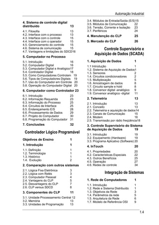 Automação Industrial
                                         3.4. Módulos de Entrada/Saída (E/S)15
4. Sistema de controle digital           3.5. Módulos de Comunicação       22
distribuído                    13        3.6. Tensão, Corrente e Isolação 23
4.1. Filosofia                    13     3.7. Periféricos                  24
4.2. Interface com o processo     13     4. Manutenção do CLP               25
4.3. Interface com o controle     15
4.4. Interface com o operador     15     5. Mercado do CLP                  26
4.5. Gerenciamento do controle    15
4.6. Sistema de comunicação       15               Controle Supervisório e
4.7. Vantagens e limitações do SDCD16
                                              Aquisição de Dados (SCADA)
5. Computador no Processo
5.1. Introdução                    16    1. Aquisição de Dados              1
5.2. Computador Digital            16    1.1 Introdução                    1
5.3. Computador Digital e Analógico17    1.2. Sistema de Aquisição de Dados1
5.4. Controlador Digital           18    1.3. Sensores                     2
5.5. Como Computadores Controlam 19      1.4. Circuitos condicionadores    2
5.6. Tipos de Computadores Digitais 19   1.5. Multiplexação                5
5.7. Uso do Computador em Controle 20    1.6. Amostragem de dados          8
5.8. Operação do Computador Digital 20   1.7. Circuito sample e hold       8
6. Computador como Controlador 23        1.8. Conversor digital -analógico 9
                                         1.9. Conversor analógico -digital 11
6.1. Introdução                  23
6.2. Informação Requerida        23      2. Telemetria                      13
6.3. Informação do Processo      25      2.1. Introdução                    13
6.4. Circuitos de Interface      25      2.1. Conceito                      13
6.5. Endereçamento E/S           28      2.2. Telemetria e aquisição de dados14
6.6. Processamento de Dados      29      2.3. Canais de Comunicação         15
6.7. Projeto do Computador       30      2.4. Modem                         16
6.8. Programação do Computador   31      2.5. Transmissão por rádio freqüência18
7. Conclusões                    32      3. Controle Supervisório do Sistema
                                         de Aquisição de Dados          19
 Controlador Lógico Programável          3.1. Introdução                     19
                                         3.2. Equipamento (Hardware)         19
Objetivos de Ensino              1
                                         3.3. Programa Aplicativo (Software) 20
1. Introdução                    1       4. InTouch                         20
1.1. Definição                   1
                                         4.1. Propriedades                  20
1.2. Terminologia                1
                                         4.2. Características Especiais     22
1.3. Histórico                   1
                                         4.3. Outros Benefícios             25
1.4. Evolução                    2
                                         4.5. Operação                      27
2. Comparação com outros sistemas        4.6. Redes de controle             34
2.1. Lógica Fixa Eletrônica      3
2.2. Lógica com Relés            3                    Integração de Sistemas
2.3. Computador Pessoal          4
2.4. Vantagens do CLP            5       1. Rede de Computadores            1
2.5. Desvantagens do CLP         7       1.1. Introdução                    1
2.6. CLP versus SDCD             8       1.2. Rede e Sistema Distribuído    1
3. Componentes do CLP            11      1.3. Objetivos da Rede             3
                                         1.4. Parâmetros da rede            5
3.1. Unidade Processamento Central 12    1.5. Arquitetura da Rede           6
3.2. Memória                     13      1.7. Modelo de Referência OSI      9
3.3. Unidades de Programação     13

                                                                                  1.4
 