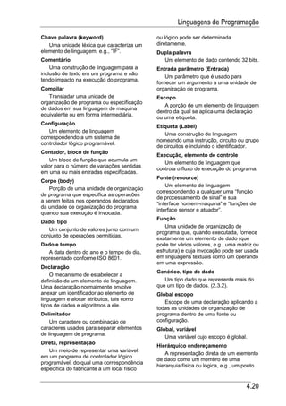 Linguagens de Programação
Chave palavra (keyword)                      ou lógico pode ser determinada
   Uma unidade léxica que caracteriza um     diretamente.
elemento de linguagem, e.g., “IF”.           Dupla palavra
Comentário                                     Um elemento de dado contendo 32 bits.
    Uma construção de linguagem para a       Entrada parâmetro (Entrada)
inclusão de texto em um programa e não
                                                 Um parâmetro que é usado para
tendo impacto na execução do programa.
                                             fornecer um argumento a uma unidade de
Compilar                                     organização de programa.
   Transladar uma unidade de                 Escopo
organização de programa ou especificação
                                                A porção de um elemento de linguagem
de dados em sua linguagem de maquina
                                             dentro da qual se aplica uma declaração
equivalente ou em forma intermediária.
                                             ou uma etiqueta.
Configuração
                                             Etiqueta (Label)
   Um elemento de linguagem
                                                Uma construção de linguagem
correspondendo a um sistema de
                                             nomeando uma instrução, circuito ou grupo
controlador lógico programável.
                                             de circuitos e incluindo o identificador.
Contador, bloco de função
                                             Execução, elemento de controle
    Um bloco de função que acumula um
                                                Um elemento de linguagem que
valor para o número de variações sentidas
                                             controla o fluxo de execução do programa.
em uma ou mais entradas especificadas.
                                             Fonte (resource)
Corpo (body)
                                                 Um elemento de linguagem
   Porção de uma unidade de organização
                                             correspondendo a qualquer uma “função
de programa que especifica as operações
                                             de processamento de sinal” e sua
a serem feitas nos operandos declarados
                                             “interface homem-máquina” e “funções de
da unidade de organização do programa
                                             interface sensor e atuador”.
quando sua execução é invocada.
                                             Função
Dado, tipo
                                                 Uma unidade de organização de
   Um conjunto de valores junto com um
                                             programa que, quando executada, fornece
conjunto de operações permitidas.
                                             exatamente um elemento de dado (que
Dado e tempo                                 pode ter vários valores, e.g., uma matriz ou
   A data dentro do ano e o tempo do dia,    estrutura) e cuja invocação pode ser usada
representado conforme ISO 8601.              em linguagens textuais como um operando
                                             em uma expressão.
Declaração
                                             Genérico, tipo de dado
    O mecanismo de estabelecer a
definição de um elemento de linguagem.          Um tipo dado que representa mais do
Uma declaração normalmente envolve           que um tipo de dados. (2.3.2).
anexar um identificador ao elemento de       Global escopo
linguagem e alocar atributos, tais como
                                                Escopo de uma declaração aplicando a
tipos de dados e algoritmos a ele.
                                             todas as unidades de organização de
Delimitador                                  programa dentro de uma fonte ou
    Um caractere ou combinação de            configuração.
caracteres usados para separar elementos     Global, variável
de linguagem de programa.
                                                Uma variável cujo escopo é global.
Direta, representação
                                             Hierárquico endereçamento
   Um meio de representar uma variável
                                                 A representação direta de um elemento
em um programa de controlador lógico
                                             de dado como um membro de uma
programável, do qual uma correspondência
                                             hierarquia física ou lógica, e.g., um ponto
específica do fabricante a um local físico


                                                                                   4.20
 