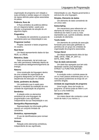 Linguagens de Programação
organização de programa com relação a       interpretação ou uso. Regras governando a
suas entradas e saídas segue um conjunto    estrutura de uma linguagem.
de regras definido pelas ações associadas
                                            Simples, Elemento de dados
do passo.
                                               Um elemento de dado consistindo de
Potência, fluxo de                          um único valor.
   O fluxo simbólico da potência elétrica
                                            Subscripting
em um diagrama ladder, usado para
denotar a progressão da solução de um           Um mecanismo para referenciar um
algoritmo lógico.                           elemento de matriz por meio de uma
                                            referência de matriz e uma ou mais
Pragmática                                  expressões que, quando avaliadas, denota
   As relações de caracteres ou grupos de   a posição do elemento.
caracteres para sua interpretação e uso.
                                            Tarefa (task)
Programar (verbo)                               Um elemento de controle de execução
   Projetar, escrever e testar programas    fornecido para execução gatilhada ou
do usuário.                                 periódica de um grupo de unidades de
                                            organização de programa associadas.
Real literal
  Um literal representando dados do tipo    Tempo literal
REAL ou LREAL.                                 Um literal representando ddos do tipo
                                            TIME, DATE, TIME_0F_DAY ou
Retentivo, Dado
                                            DATE_AND_TIME.
   Dado armazenado, de tal modo que
seu valor permanece inalterado depois de    Tipo de dado estruturado
uma seqüência desligamento/ligamento de        Um dado tipo agregado que tem sido
energia.                                    declarado usando uma declaração
                                            STRUCT ou FUNCTION_BLOCK.
Retorno
   Uma construção de linguagem dentro       Transição
de uma unidade de organização de               A condição onde o controle passa de
programa designando um fim para as          um ou mais passos anteriores para um ou
seqüências de execução na unidade.          mais passos posteriores ao longo de um
                                            caminho dirigido.
Saída, parâmetro de (Saída)
    Um parâmetro que é usado para           Unidade de organização de programa
retornar o resultado da avaliação de uma        Uma função, bloco de função ou
unidade de organização de programa.         programa. (O termo pode se referir a um
                                            tipo ou a uma instância).
Semântica
   A relação entre os elementos             Unsigned, inteiro
simbólicos de uma linguagem de                  Um inteiro literal não contendo o sinal
programação e seu significado,              inicial de mais (+) ou menos (-).
independente da sua interpretação e uso.
Semigráfica Representação
   Representação da informação gráfica
usando um conjunto limitado de
caracteres.
Simbólica, representação
    O uso de identificadores para nomear
variáveis.
Sintaxe
   Relação entre elementos simbólicos,
independente de seu significado,



                                                                                   4.22
 