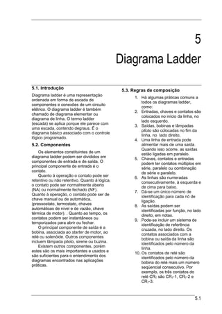 5
                                               Diagrama Ladder
5.1. Introdução                                 5.3. Regras de composição
Diagrama ladder é uma representação
                                                     1. Há algumas práticas comuns a
ordenada em forma de escada de
                                                         todos os diagramas ladder,
componentes e conexões de um circuito
                                                         como:
elétrico. O diagrama ladder é também
                                                     2. Entradas, chaves e contatos são
chamado de diagrama elementar ou
                                                         colocados no início da linha, no
diagrama de linha. O termo ladder
                                                         lado esquerdo.
(escada) se aplica porque ele parece com
                                                     3. Saídas, bobinas e lâmpadas
uma escada, contendo degraus. É o
                                                         piloto são colocadas no fim da
diagrama básico associado com o controle
                                                         linha, no lado direito.
lógico programado.
                                                     4. Uma linha de entrada pode
5.2. Componentes                                         alimentar mais de uma saída.
                                                         Quando isso ocorre, as saídas
    Os elementos constituintes de um
                                                         estão ligadas em paralelo.
diagrama ladder podem ser divididos em
                                                     5. Chaves, contatos e entradas
componentes de entrada e de saída. O
                                                         podem ter contatos múltiplos em
principal componente de entrada é o
                                                         série, paralelo ou combinação
contato.
                                                         de série e paralelo.
    Quanto à operação o contato pode ser
                                                     6. As linhas são numeradas
retentivo ou não retentivo. Quanto à lógica,             consecutivamente, à esquerda e
o contato pode ser normalmente aberto
                                                         de cima para baixo.
(NA) ou normalmente fechado (NF).
                                                     7. Dá-se um único número de
Quanto à operação, o contato pode ser de
                                                         identificação para cada nó de
chave manual ou de automática,
                                                         ligação.
(pressostato, termostato, chaves                     8. As saídas podem ser
automáticas de nível e de vazão, chave
                                                         identificadas por função, no lado
térmica de motor). . Quanto ao tempo, os
                                                         direito, em notas.
contatos podem ser instantâneos ou
                                                     9. Pode-se incluir um sistema de
temporizados para abrir ou fechar.
                                                         identificação de referência
    O principal componente de saída é a                  cruzada, no lado direito. Os
bobina, associada ao starter de motor, ao
                                                         contatos associados com a
relé ou solenóide. Outros componentes
                                                         bobina ou saída da linha são
incluem lâmpada piloto, sirene ou buzina.
                                                         identificados pelo número da
    Existem outros componentes, porém
                                                         linha.
estes são os mais importantes e usados e             10. Os contatos de relé são
são suficientes para o entendimento dos
                                                         identificados pelo número da
diagramas encontrados nas aplicações
                                                         bobina do relé mais um número
práticas.
                                                         seqüencial consecutivo. Por
                                                         exemplo, os três contatos do
                                                         relé CR7 são CR7-1, CR7-2 e
                                                         CR7-3.



                                                                                      5.1
 