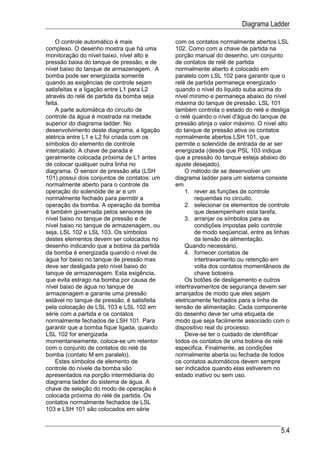 Diagrama Ladder

    O controle automático é mais             com os contatos normalmente abertos LSL
complexo. O desenho mostra que há uma        102. Como com a chave de partida na
monitoração do nível baixo, nível alto e     porção manual do desenho, um conjunto
pressão baixa do tanque de pressão, e de     de contatos de relé de partida
nível baixo do tanque de armazenagem. A      normalmente aberto é colocado em
bomba pode ser energizada somente            paralelo com LSL 102 para garantir que o
quando as exigências de controle sejam       relé de partida permaneça energizado
satisfeitas e a ligação entre L1 para L2     quando o nível do liquido suba acima do
através do relé de partida da bomba seja     nível mínimo e permaneça abaixo do nível
feita.                                       máxima do tanque de pressão. LSL 101
    A parte automática do circuito de        também controla o estado do relé e desliga
controle da água é mostrada na metade        o relé quando o nível d'água do tanque de
superior do diagrama ladder. No              pressão atinja o valor máximo. O nível alto
desenvolvimento deste diagrama, a ligação    do tanque de pressão ativa os contatos
elétrica entre L1 e L2 foi criada com os     normalmente abertos LSH 101, que
símbolos do elemento de controle             permite o solenóide de entrada de ar ser
intercalado. A chave de parada é             energizada (desde que PSL 103 indique
geralmente colocada próxima de L1 antes      que a pressão do tanque esteja abaixo do
de colocar qualquer outra linha no           ajuste desejado).
diagrama. O sensor de pressão alta (LSH          O método de se desenvolver um
101) possui dois conjuntos de contatos: um   diagrama ladder para um sistema consiste
normalmente aberto para o controle da        em
operação do solenóide de ar e um                 1. rever as funções de controle
normalmente fechado para permitir a                  requeridas no circuito,
operação da bomba. A operação da bomba           2. selecionar os elementos de controle
é também governada pelos sensores de                 que desempenham esta tarefa,
nível baixo no tanque de pressão e de            3. arranjar os símbolos para as
nível baixo no tanque de armazenagem, ou             condições impostas pelo controle
seja, LSL 102 e LSL 103. Os símbolos                 de modo seqüencial, entre as linhas
destes elementos devem ser colocados no              da tensão de alimentação.
desenho indicando que a bobina da partida        Quando necessário,
da bomba é energizada quando o nível de          4. fornecer contatos de
água for baixo no tanque de pressão mas              intertravamento ou retenção em
deve ser desligada pelo nível baixo do               volta dos contatos momentâneos de
tanque de armazenagem. Esta exigência,               chave botoeira.
que evita estrago na bomba por causa de          Os botões de desligamento e outros
nível baixo de água no tanque de             intertravamentos de segurança devem ser
armazenagem e garante uma pressão            arranjados de modo que eles sejam
estável no tanque de pressão, é satisfeita   eletricamente fechados para a linha de
pela colocação de LSL 103 e LSL 102 em       tensão de alimentação. Cada componente
série com a partida e os contatos            do desenho deve ter uma etiqueta de
normalmente fechados de LSH 101. Para        modo que seja facilmente associado com o
garantir que a bomba fique ligada, quando    dispositivo real do processo.
LSL 102 for energizada                           Deve-se ter o cuidado de identificar
momentaneamente, coloca-se um retentor       todos os contatos de uma bobina de relé
com o conjunto de contatos do relé da        especifica. Finalmente, as condições
bomba (contato M em paralelo).               normalmente aberta ou fechada de todos
    Estes símbolos de elemento de            os contatos automáticos devem sempre
controle do nívele da bomba são              ser indicados quando elas estiverem no
apresentados na porção intermédiaria do      estado inativo ou sem uso.
diagrama ladder do sistema de água. A
chave de seleção do modo de operação é
colocada próxima do relé de partida. Os
contatos normalmente fechados de LSL
103 e LSH 101 são colocados em série


                                                                                    5.4
 