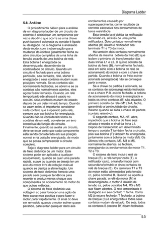 Diagrama Ladder

                                              enrolamentos causado por
5.6. Análise                                  superaquecimento, como resultado da
    O procedimento básico para a análise      corrente excessiva nos enrolamentos de
de um diagrama ladder de um circuito de       baixa resistência.
controle é considerar um componente por            Esta tensão cc é obtida da retificação
vez e decidir o que ocorre se uma chave       da tensão ca, através de uma ponte
push button é acionada ou contato é ligado    retificadora. Dois contatos normalmente
ou desligado. Se o diagrama é analisado       abertos (B) isolam o retificador dos
deste modo, com a observação que a            terminais T1 e T3 do motor.
mudança do contato geralmente fecha ou             Há também dois contatos normalmente
abre circuitos completos de uma linha de      abertos da mesma bobina do freio (B) que
tensão através de uma bobina de relé.         isolam o primário do transformador das
Esta bobina é energizada ou                   duas linhas L1 e L2. O quinto contato da
desenergizada, dependendo da                  bobina do freio (B), normalmente fechado,
continuidade do circuito. Quando um           está em série com a bobina do relé de
circuito é fechado para uma bobina            acionamento do motor e com a chave de
particular, seu contador, relé, starter é     partida. Quando a bobina de freio estiver
energizado e seus contatos mudam suas         acionada (energizada) não se consegue
posições normais. Se os contatos são          partir o motor.
normalmente fechados, se abrem e se os             Se a chave de partida é acionada, se
contatos são normalmente abertos, eles        os contatos de sobrecarga estão fechados
agora ficam fechados. Quando um relé          e se a chave P.B. estiver fechada, a bobina
temporizado (de atraso) é usado no            de acionamento do motor é energizada e
circuito, seus contatos mudam de estado       todos os cinco contatos (B) são ativados. O
depois de um determinado tempo. Quando        primeiro contato do relé (M1), NA, fecha,
se usam reles, é importante considerar        garantindo a continuidade do circuito,
cada contato que é operado pelo relé,         mesmo quando se solta a chave de partida
sempre que sua bobina for energizada.         (contato retentivo).
Quando não se consideram todos os                  O segundo contato, M2, NF, abre,
contatos de um relé, comete-se um erro        impedindo que a bobina de freio seja
conceitual da função do circuito.             ativada e receba o sinal da linha L1.
Finalmente, quando se avalia um circuito,     Depois de transcorrido um determinado
deve-se estar certo que cada componente       tempo o contato T também fecha o circuito,
está sendo considerado em sua posição         pois sua bobina (T) também foi energizada,
normal e na posição energizada, de modo       juntamente com a bobina do motor (M). Os
que se possa compreender o circuito           últimos três contatos, M3, M4 e M5,
completo.                                     normalmente abertos, se fecham,
    Seja o diagrama ladder para um circuito   energizando os enrolamentos do motor T1,
de freio dinâmico de um motor. Este           T2 e T3.
sistema pode ser aplicado a qualquer               O sistema de freio inclui o relé de
equipamento, quando se quer uma parada        breque (B), o relé temporizado (T), o
rápida, suave ou quando se deseja ter um      retificador ca/cc, o transformador com
eixo do motor livre de rotação manual         secundário/primário e cinco contatos do
quando se desliga a alimentação. Um           relé de breque (B). Os terminais T1 e T3
sistema de freio dinâmico fornece uma         do motor estão alimentados pela tensão
parada sem qualquer tendência para            cc, pelos contatos B. Quando se aperta a
reverter e produz menos choque aos            chave parada, o relé do motor (M) é
componentes de acionamento do motor do        desenergizado, o motor é isolado da
que outros métodos.                           tensão ca, pelos contatos M4, M5 e M3
    O sistema de freio dinâmico usa           que ficam abertos. O relé temporizado é
voltagem cc para fornecer uma ação de         desligado e o seu contato T fecha. Como
freio suave mas positiva e para fazer o       M2 já estava fechado, T fechado, a bobina
motor parar rapidamente. O sinal cc deve      de breque (B) é energizada e todos seus
ser removido quando o motor estiver quase     contatos mudam de estado. Ou seja, todos
parando, para evitar qualquer dano aos        os contatos B (exceto B1) ficam fechados


                                                                                     5.5
 