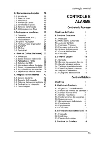 Automação Industrial
2. Comunicação de dados               16
2.1. Introdução
2.2. Tipos de sinais
                                      16
                                      16
                                                         CONTROLE E
2.3. Meio físico
2.4. Número de Canais
                                      16
                                      17                    ALARME
2.5. Movimento de Dados               17
2.6. Tempo e transmissão              18                  Controle do Processo
2.7. Multiplexagem de Sinal           19
3.Protocolos e interfaces             19   Objetivos de Ensino                  1
3.1. Conceitos                        19   1. Controle Contínuo                 1
3.2. Ethernet (IEEE 802.3)            21
                                           1.1. Introdução                      1
3.3. Protocolo HART                   21
                                           1.2. Malha aberta ou fechada         1
3.4 Fieldbus Foundation               24
                                           1.3. Ações de Controle               2
3.5. Profibus Trade Organization      27
                                           1.4. Fatores do Processo             6
3.6. WorldFIP                         28
                                           1.5. Fatores do Instrumento          8
3.7. ARCnet                           29
                                           1.6. Sintonia do Controlador         8
3.8. ControlNet                       30
                                           1.7. Controle Multivariável          10
4. Base de Dados (Database)           32   1.8. Conclusão                       12
4.1. Introdução                       32   2. Controle Lógico                   13
4.2. Bases de dados tradicionais      32
                                           2.1. Conceito                        13
4.3. Aplicações de RDBs               33
                                           2.2. Controle de processo discreto   13
4.4. Estrutura da RDB                 35
                                           2.3. Características do sistema      14
4.5. Interação com base de dados      36
                                           2.4. Variáveis de estado discreto    15
4.6. Partes componentes da RDB        36
                                           2.5. Especificações do processo      16
4.7. Importância das ferramentas      37
                                           2.6. Seqüência de eventos            17
4.8. Explosão da base de dados        38
                                           2.7. Fluxograma da seqüência         18
5. Integração de Sistemas             42
5.1. Cenário da planta                42                       Controle Batelada
5.2. Conceito de Integração           42
5.3. Pirâmide da interoperabilidade   43   Objetivos                            1
5.4. Parâmetros da integração         43
                                           1. História da Batelada              1
5.5. Como integrar                    45
                                           1.1. Origem do Controle Batelada 1
                                           1.2. Funções de controle da batelada 3
                                           1.3. Controle manual direto        3
                                           1.4. Controle Regulatório          3
                                           1.5. Intertravamentos de segurança 4
                                           1.6. Sequenciamento                4
                                           1.7. Gerenciamento da Batelada     4
                                           1.8. Planejamento                  5
                                           1.9. Equipamentos                  5
                                           1.10. Conclusão                    11
                                           2. Gerenciamento da Batelada 11
                                           2.1. Introdução                      11
                                           2.2. Exigências                      11
                                           2.3. Funções Automáticas             12
                                           3. Controle da Batelada              19




                                                                                     1.5
 