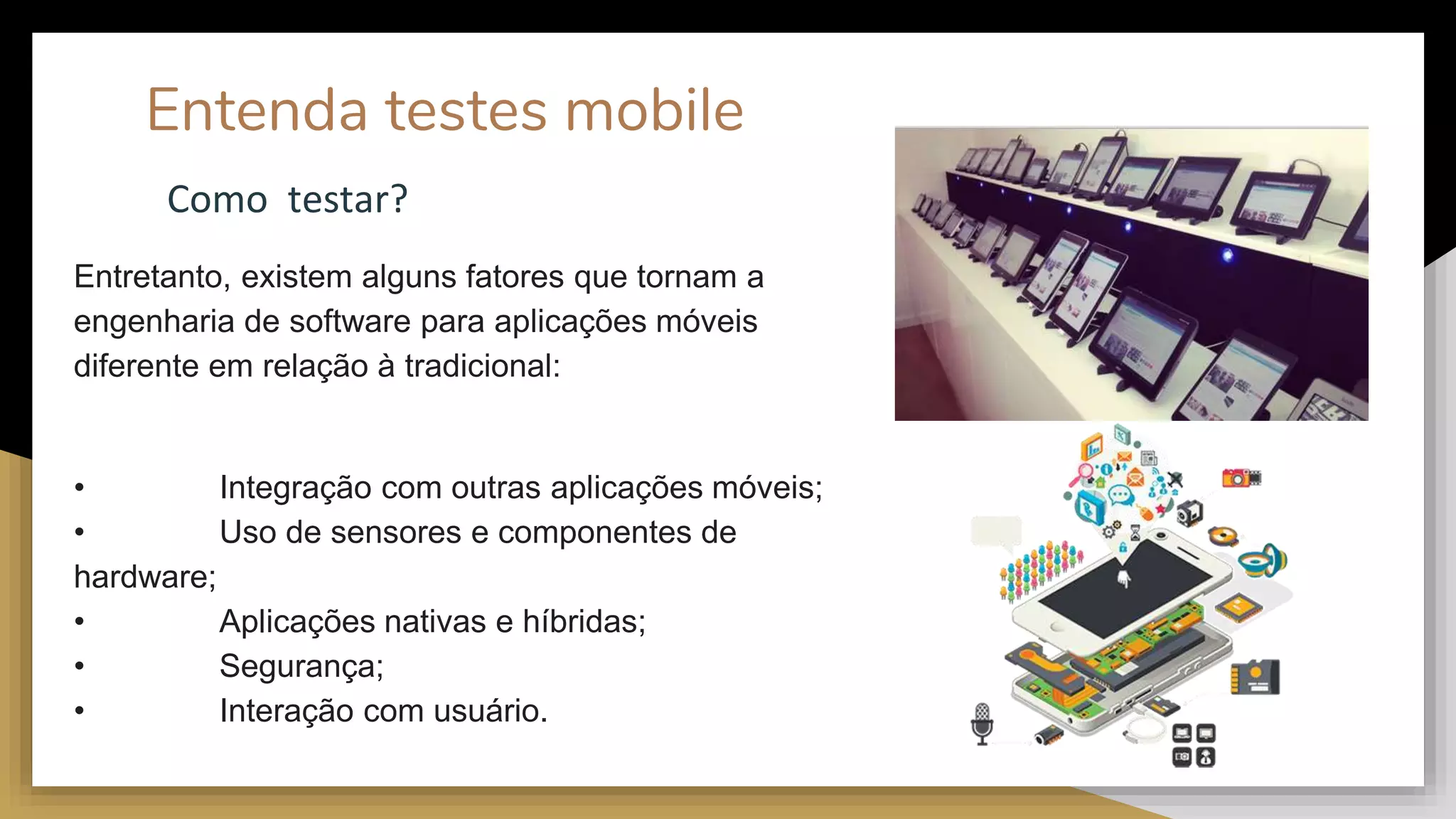 Entenda testes mobile
Entretanto, existem alguns fatores que tornam a
engenharia de software para aplicações móveis
diferente em relação à tradicional:
• Integração com outras aplicações móveis;
• Uso de sensores e componentes de
hardware;
• Aplicações nativas e híbridas;
• Segurança;
• Interação com usuário.
Como testar?
 