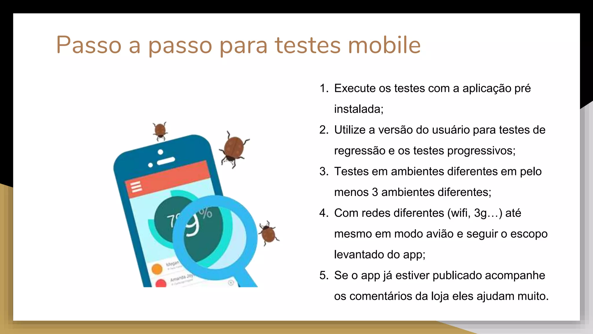 Passo a passo para testes mobile
1. Execute os testes com a aplicação pré
instalada;
2. Utilize a versão do usuário para testes de
regressão e os testes progressivos;
3. Testes em ambientes diferentes em pelo
menos 3 ambientes diferentes;
4. Com redes diferentes (wifi, 3g…) até
mesmo em modo avião e seguir o escopo
levantado do app;
5. Se o app já estiver publicado acompanhe
os comentários da loja eles ajudam muito.
 