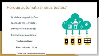 Porque automatizar seus testes?
Qualidade no produto final
Facilidade em regressões
Diminui erros na entrega
Diminuindo e Auxiliando:
Tarefas repetitivas;
Funcionalidades críticas;
Testes com cálculos matemáticos.
 