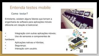 Entenda testes mobile
Entretanto, existem alguns fatores que tornam a
engenharia de software para aplicações móveis
diferente em relação à tradicional:
• Integração com outras aplicações móveis;
• Uso de sensores e componentes de
hardware;
• Aplicações nativas e híbridas;
• Segurança;
• Interação com usuário.
Como testar?
 