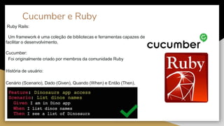 Cucumber e Ruby
Ruby Rails:
Um framework é uma coleção de bibliotecas e ferramentas capazes de
facilitar o desenvolvimento.
Cucumber:
Foi originalmente criado por membros da comunidade Ruby
História de usuário:
Cenário (Scenario), Dado (Given), Quando (When) e Então (Then).
 
