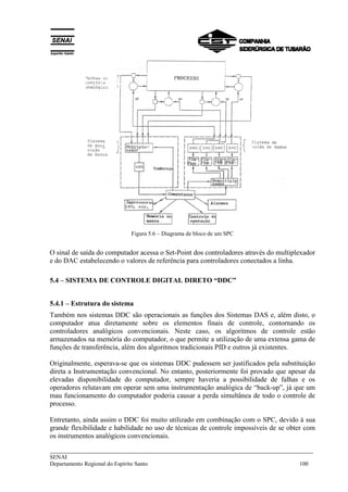 ___________________________________________________________________________
SENAI
Departamento Regional do Espírito Santo 100
Figura 5.6 – Diagrama de bloco de um SPC
O sinal de saída do computador acessa o Set-Point dos controladores através do multiplexador
e do DAC estabelecendo o valores de referência para controladores conectados a linha.
5.4 – SISTEMA DE CONTROLE DIGITAL DIRETO “DDC”
5.4.1 – Estrutura do sistema
Também nos sistemas DDC são operacionais as funções dos Sistemas DAS e, além disto, o
computador atua diretamente sobre os elementos finais de controle, contornando os
controladores analógicos convencionais. Neste caso, os algoritmos de controle estão
armazenados na memória do computador, o que permite a utilização de uma extensa gama de
funções de transferência, além dos algoritmos tradicionais PID e outros já existentes.
Originalmente, esperava-se que os sistemas DDC pudessem ser justificados pela substituição
direta a Instrumentação convencional. No entanto, posteriormente foi provado que apesar da
elevadas disponibilidade do computador, sempre haveria a possibilidade de falhas e os
operadores relutavam em operar sem uma instrumentação analógica de “back-up”, já que um
mau funcionamento do computador poderia causar a perda simultânea de todo o controle de
processo.
Entretanto, ainda assim o DDC foi muito utilizado em combinação com o SPC, devido à sua
grande flexibilidade e habilidade no uso de técnicas de controle impossíveis de se obter com
os instrumentos analógicos convencionais.
 