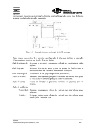 ___________________________________________________________________________
SENAI
Departamento Regional do Espírito Santo 104
simplesmente buscar novas informações. Permite uma total integração com o chão de fábrica
graças à popularização das redes industriais.
Figura 5.10 – Sistema de controle e monitoração de nível de um tanque
Todo sistema supervisório deve permitir a configuração de telas que facilitam a operação.
Algumas dessas telas tem sua funções descritas abaixo.
- Tela de vista geral : Apresenta os set-points e os desvios, podendo ser constituída de várias
páginas;
- Tela de grupo: Apresenta informações sobre pontos em grupos de funções com os
mesmos detalhes dos visores de instrumentos analógicos;
- Tela de vista geral: Visualização de um grupo em particular, selecionado;
- Telas de Malhas: Apresenta uma representação gráfica da malha em detalhe. Nela pode-
se visualizar e/ou alterar as principais variáveis da malha;
- Telas de alarme: Mostra ao operador as principais anomalias do processo e/ou do
sistema.
- Telas de tendências:
Tempo Real : Registra a mudança dos valores das variáveis num intervalo de tempo
reduzido;
Histórica : Registra a mudança dos valores das variáveis num intervalo de tempo
grande ( dias , semanas, etc);
 