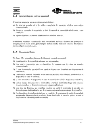 ___________________________________________________________________________
SENAI
Departamento Regional do Espírito Santo 18
2.1.2 – Características do controle sequencial
O controle sequencial tem as seguintes características :
a) do sinal de entrada até o de saída a sequência de operações obedece uma ordem
predeterminada;
b) durante a execução da sequência, o sinal de controle é transmitido obedecendo certas
condições;
c) o passo seguinte é executado dependendo do resultado anterior;
Geralmente, o controle sequencial é o mais conveniente, indicado e utilizado em operações de
atuação passo a passo, como, por exemplo, partida-parada, modificar condição de execução
de manual para automático, etc.
2.1.3 – Diagrama de Blocos
Na figura 2.3 é mostrado o diagrama de blocos do comando sequencial.
1) Um dispositivo de comando é acionado por um operador;
2) Um sinal é transmitido para o dispositivo de processo que irá atuar de maneira
predeterminada.
3) O sinal de detecção, que significa a condição de processo, é enviado aos dispositivos de
sinalização;
4) Um sinal de controle, resultante de um sinal de processo e/ou detecção, é transmitido ao
dispositivo de final de controle;
5) O sinal transmitido do dispositivo de final de controle atua sobre o dispositivo controlado;
6) Com a atuação dos dispositivos controlados, a variável controlada atinge uma condição
predeterminada, e os dispositivos sensores e de proteção atuam.
7) Um sinal de detecção, que significa condição da variável controlada, é enviado aos
dispositivos de sinalização e/ou aos de processo, para a próxima sequência de operações.
8) Os dispositivos de sinalização indicam as condições de processo e da variável controlada
ao operador. Dependendo do resultado dessa sinalização, o operador poderá acionar o
dispositivo de comando quando necessário.
 