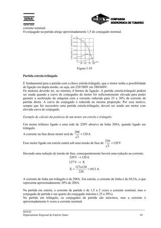___________________________________________________________________________
SENAI
Departamento Regional do Espírito Santo 44
corrente nominal.
O conjugado na partida atinge aproximadamente 1,5 do conjugado nominal.
Figura 3.10
Partida estrela-triângulo
É fundamental para a partida com a chave estrela-triângulo, que o motor tenha a possibilidade
de ligação em dupla tensão, ou seja, em 220/380V em 380/660V.
Os motores deverão ter, no mínimo, 6 bornes de ligação. A partida estrela-triângulo poderá
ser usada quando a curva de conjugados do motor for suficientemente elevada para poder
garantir a aceleração da máquina com a corrente reduzida para 25 a 30% da corrente de
partida direta. A curva do conjugado é reduzida na mesma proporção. Por esse motivo,
sempre que for necessário uma partida estrela-triângulo, deverá ser usado um motor com
elevada curva de conjugado.
Exemplo de cálculo da potência de um motor em estrela e triângulo:
Um motor trifásico ligado a uma rede de 220V absorve da linha 208A, quando ligado em
triângulo.
A corrente na fase desse motor será de A120
3
208
=
Esse motor ligado em estrela estará sob uma tensão de fase de V120
3
220
=
Havendo uma redução de tensão de fase, consequentemente haverá uma redução na corrente.
A3,69
220
120x127
X
XV127
A120V220
==
→
→
A corrente de linha em triângulo é de 208A. Em estrela, a corrente de linha é de 69,3A, o que
representa aproximadamente 30% de 208A.
Na partida em estrela, a corrente de partida é de 1,5 a 2 vezes a corrente nominal, mas o
conjugado de partida é um quarto do conjugado máximo ( 25 a 30%).
Na partida em triângulo, os conjugados de partida são máximos, mas a corrente é
aproximadamente 6 vezes a corrente nominal.
 