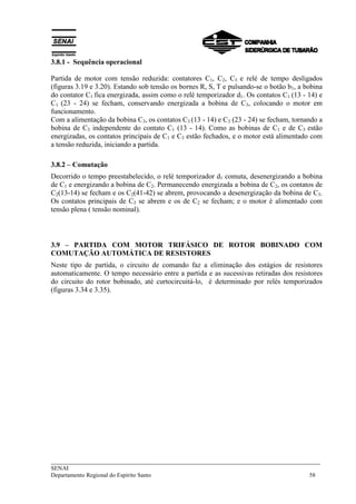 ___________________________________________________________________________
SENAI
Departamento Regional do Espírito Santo 58
3.8.1 - Sequência operacional
Partida de motor com tensão reduzida: contatores C1, C2, C3 e relé de tempo desligados
(figuras 3.19 e 3.20). Estando sob tensão os bornes R, S, T e pulsando-se o botão b1, a bobina
do contator C1 fica energizada, assim como o relé temporizador d1. Os contatos C1 (13 - 14) e
C1 (23 - 24) se fecham, conservando energizada a bobina de C3, colocando o motor em
funcionamento.
Com a alimentação da bobina C3, os contatos C3 (13 - 14) e C3 (23 - 24) se fecham, tornando a
bobina de C3 independente do contato C1 (13 - 14). Como as bobinas de C1 e de C3 estão
energizadas, os contatos principais de C1 e C3 estão fechados, e o motor está alimentado com
a tensão reduzida, iniciando a partida.
3.8.2 – Comutação
Decorrido o tempo preestabelecido, o relé temporizador d1 comuta, desenergizando a bobina
de C1 e energizando a bobina de C2. Permanecendo energizada a bobina de C2, os contatos de
C2(13-14) se fecham e os C2(41-42) se abrem, provocando a desenergização da bobina de C3.
Os contatos principais de C3 se abrem e os de C2 se fecham; e o motor é alimentado com
tensão plena ( tensão nominal).
3.9 – PARTIDA COM MOTOR TRIFÁSICO DE ROTOR BOBINADO COM
COMUTAÇÃO AUTOMÁTICA DE RESISTORES
Neste tipo de partida, o circuito de comando faz a eliminação dos estágios de resistores
automaticamente. O tempo necessário entre a partida e as sucessivas retiradas dos resistores
do circuito do rotor bobinado, até curtocircuitá-lo, é determinado por relés temporizados
(figuras 3.34 e 3.35).
 