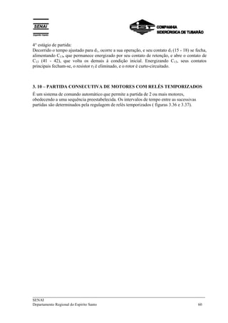 ___________________________________________________________________________
SENAI
Departamento Regional do Espírito Santo 60
4° estágio de partida:
Decorrido o tempo ajustado para d1, ocorre a sua operação, e seu contato d1 (15 - 18) se fecha,
alimentando C13, que permanece energizado por seu contato de retenção, e abre o contato de
C13 (41 - 42), que volta os demais à condição inicial. Energizando C13, seus contatos
principais fecham-se, o resistor r3 é eliminado, e o rotor é curto-circuitado.
3. 10 – PARTIDA CONSECUTIVA DE MOTORES COM RELÉS TEMPORIZADOS
É um sistema de comando automático que permite a partida de 2 ou mais motores,
obedecendo a uma sequência preestabelecida. Os intervalos de tempo entre as sucessivas
partidas são determinados pela regulagem de relés temporizados ( figuras 3.36 e 3.37).
 