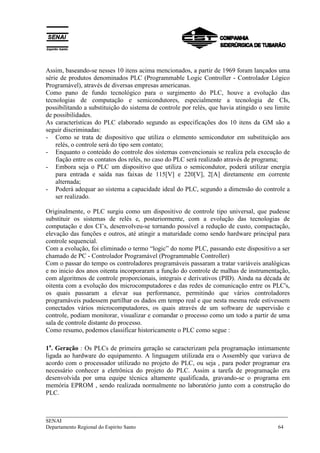 ___________________________________________________________________________
SENAI
Departamento Regional do Espírito Santo 64
Assim, baseando-se nesses 10 itens acima mencionados, a partir de 1969 foram lançados uma
série de produtos denominados PLC (Programmable Logic Controller - Controlador Lógico
Programável), através de diversas empresas americanas.
Como pano de fundo tecnológico para o surgimento do PLC, houve a evolução das
tecnologias de computação e semicondutores, especialmente a tecnologia de CIs,
possibilitando a substituição do sistema de controle por relés, que havia atingido o seu limite
de possibilidades.
As características do PLC elaborado segundo as especificações dos 10 itens da GM são a
seguir discriminadas:
- Como se trata de dispositivo que utiliza o elemento semicondutor em substituição aos
relés, o controle será do tipo sem contato;
- Enquanto o conteúdo do controle dos sistemas convencionais se realiza pela execução de
fiação entre os contatos dos relés, no caso do PLC será realizado através de programa;
- Embora seja o PLC um dispositivo que utiliza o semicondutor, poderá utilizar energia
para entrada e saída nas faixas de 115[V] e 220[V], 2[A] diretamente em corrente
alternada;
- Poderá adequar ao sistema a capacidade ideal do PLC, segundo a dimensão do controle a
ser realizado.
Originalmente, o PLC surgiu como um dispositivo de controle tipo universal, que pudesse
substituir os sistemas de relés e, posteriormente, com a evolução das tecnologias de
computação e dos CI’s, desenvolveu-se tornando possível a redução de custo, compactação,
elevação das funções e outros, até atingir a maturidade como sendo hardware principal para
controle sequencial.
Com a evolução, foi eliminado o termo “logic” do nome PLC, passando este dispositivo a ser
chamado de PC - Controlador Programável (Programmable Controller)
Com o passar do tempo os controladores programáveis passaram a tratar variáveis analógicas
e no inicio dos anos oitenta incorporaram a função do controle de malhas de instrumentação,
com algoritmos de controle proporcionais, integrais e derivativos (PID). Ainda na década de
oitenta com a evolução dos microcomputadores e das redes de comunicação entre os PLC's,
os quais passaram a elevar sua performance, permitindo que vários controladores
programáveis pudessem partilhar os dados em tempo real e que nesta mesma rede estivessem
conectados vários microcomputadores, os quais através de um software de supervisão e
controle, podiam monitorar, visualizar e comandar o processo como um todo a partir de uma
sala de controle distante do processo.
Como resumo, podemos classificar historicamente o PLC como segue :
1a
. Geração : Os PLCs de primeira geração se caracterizam pela programação intimamente
ligada ao hardware do equipamento. A linguagem utilizada era o Assembly que variava de
acordo com o processador utilizado no projeto do PLC, ou seja , para poder programar era
necessário conhecer a eletrônica do projeto do PLC. Assim a tarefa de programação era
desenvolvida por uma equipe técnica altamente qualificada, gravando-se o programa em
memória EPROM , sendo realizada normalmente no laboratório junto com a construção do
PLC.
 