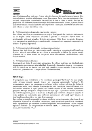 ___________________________________________________________________________
SENAI
Departamento Regional do Espírito Santo 66
experiência pessoal do indivíduo. Assim, além do diagrama de sequência propriamente dito,
outros inúmeros serviços relacionados, como diagrama de fiação entre os componentes, lay-
out dos componentes, determinação das espécies de fios e cabos e outros, têm que ser
projetados. Por outro lado, quando se deseja introduzir alterações do sistema já pronto, tem-se
que efetuar adição e/ou deslocamento de componentes e da fiação, acarretando um alto custo
com relação ao tempo e à mão-de-obra.
2. Problemas relativos à operação experimental e ajustes:
Para efetuar a verificação no caso em que o projeto da sequência foi elaborado corretamente
ou as fiações foram executadas conforme o projeto, é necessário efetuar testes de
continuidade, utilizando aparelhos de testes apropriados. Além disso, nos ajustes de campo
com a sequência acoplada às partes mecânicas há a necessidade de assistência e orientação de
técnicos de grande experiência.
3. Problemas relativos à instalação, montagem e manutenção:
Como o hard logic toma um espaço muito grande, encontra-se normalmente dificuldade no
lay-out, além da necessidade de se efetuar a manutenção periódica das partes móveis
(contatos, etc.) e, ainda, manter um estoque de peças sobressalentes considerando-se a vida
útil das mesmas.
4. Problemas relativos à função:
Como existe um limite de tempo para acionamento dos relés, o hard logic não é indicado para
equipamentos que requerem alta velocidade de controle. Além disso, torna-se extremamente
difícil o controle de um sistema com hard logic quando o mesmo necessita de memorização
temporária, processamento e comparação de valores numéricos.
b) Soft Logic
O computador nada poderá fazer se for constituído apenas por “hardware”. As suas funções
serão ativadas somente quando houver um programa denominado “software”. Os
computadores, através de programas ou software, podem realizar cálculos das folhas de
pagamentos, assim como, cálculos de equações das mais complexas. Isto significa que, com
um mesmo hardware, a lógica poderá ser alterada através de um software denominado
programa. Ou seja, a lógica do computador é um “soft logic”. Aplicando o mesmo raciocínio
de controle sequencial, pode-se dizer que as fiações que compõem a lógica do circuito de
relés, poderão ser substituídas pelo software, denomina-se soft wired logic” (lógica de
interligação dos dispositivos por meio de programas).
Para realizar o controle sequencial através do soft Iogic, ter-se-á que dotar o hardware de um
dispositivo de memória, tal qual no computador, e nele armazenar uma série de programas.
Esses equipamentos que objetivam o controle sequencial, são denominados “Stored Program
System Controller” ou “Programmable Controller’ (PLC) - Controlador Programável, ou
ainda, abreviadamente, “PLC”.
 